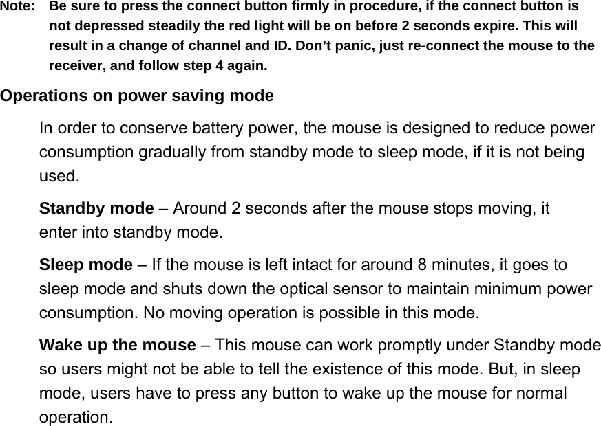 Note:  Be sure to press the connect button firmly in procedure, if the connect button is not depressed steadily the red light will be on before 2 seconds expire. This will result in a change of channel and ID. Don’t panic, just re-connect the mouse to the receiver, and follow step 4 again.   Operations on power saving mode   In order to conserve battery power, the mouse is designed to reduce power consumption gradually from standby mode to sleep mode, if it is not being used.  Standby mode – Around 2 seconds after the mouse stops moving, it enter into standby mode.   Sleep mode – If the mouse is left intact for around 8 minutes, it goes to sleep mode and shuts down the optical sensor to maintain minimum power consumption. No moving operation is possible in this mode.   Wake up the mouse – This mouse can work promptly under Standby mode so users might not be able to tell the existence of this mode. But, in sleep mode, users have to press any button to wake up the mouse for normal operation.  