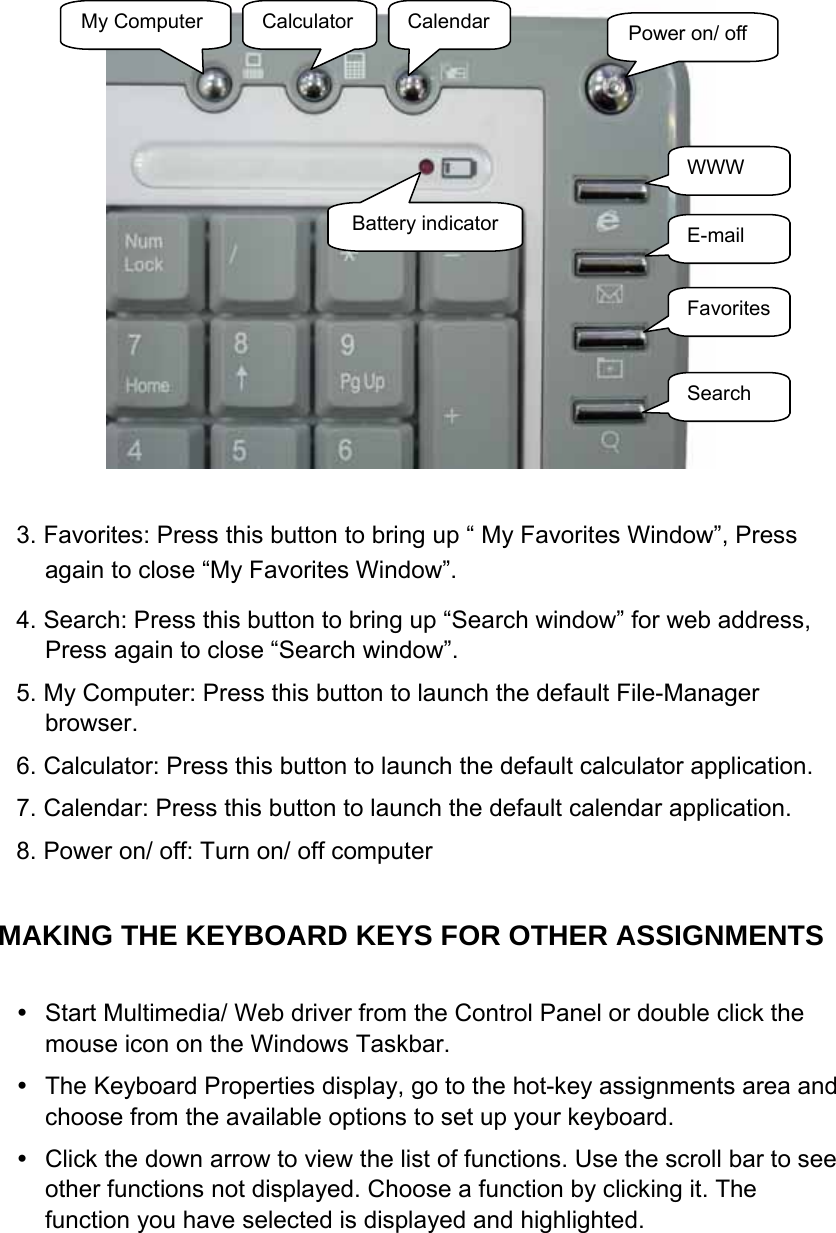   3. Favorites: Press this button to bring up “ My Favorites Window”, Press again to close “My Favorites Window”. 4. Search: Press this button to bring up “Search window” for web address, Press again to close “Search window”. 5. My Computer: Press this button to launch the default File-Manager browser. 6. Calculator: Press this button to launch the default calculator application. 7. Calendar: Press this button to launch the default calendar application. 8. Power on/ off: Turn on/ off computer  MAKING THE KEYBOARD KEYS FOR OTHER ASSIGNMENTS      Start Multimedia/ Web driver from the Control Panel or double click the mouse icon on the Windows Taskbar.   The Keyboard Properties display, go to the hot-key assignments area and choose from the available options to set up your keyboard.   Click the down arrow to view the list of functions. Use the scroll bar to see other functions not displayed. Choose a function by clicking it. The function you have selected is displayed and highlighted.  Power on/ off WWW E-mail Favorites Search My Computer  Calculator  CalendarBattery indicator