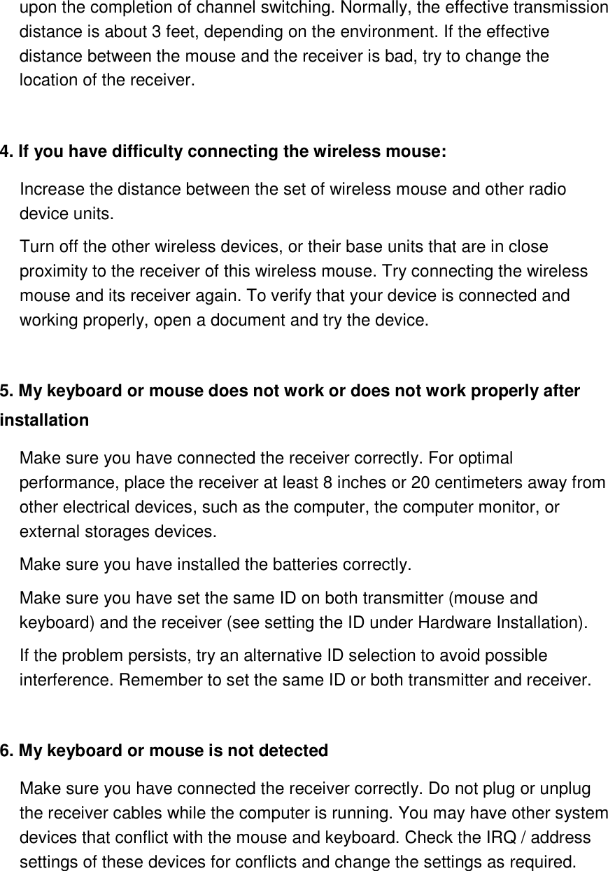 upon the completion of channel switching. Normally, the effective transmission distance is about 3 feet, depending on the environment. If the effective distance between the mouse and the receiver is bad, try to change the location of the receiver.    4. If you have difficulty connecting the wireless mouse:   Increase the distance between the set of wireless mouse and other radio device units.   Turn off the other wireless devices, or their base units that are in close proximity to the receiver of this wireless mouse. Try connecting the wireless mouse and its receiver again. To verify that your device is connected and working properly, open a document and try the device.    5. My keyboard or mouse does not work or does not work properly after installation   Make sure you have connected the receiver correctly. For optimal performance, place the receiver at least 8 inches or 20 centimeters away from other electrical devices, such as the computer, the computer monitor, or external storages devices. Make sure you have installed the batteries correctly. Make sure you have set the same ID on both transmitter (mouse and keyboard) and the receiver (see setting the ID under Hardware Installation).   If the problem persists, try an alternative ID selection to avoid possible interference. Remember to set the same ID or both transmitter and receiver.    6. My keyboard or mouse is not detected     Make sure you have connected the receiver correctly. Do not plug or unplug the receiver cables while the computer is running. You may have other system devices that conflict with the mouse and keyboard. Check the IRQ / address settings of these devices for conflicts and change the settings as required.    