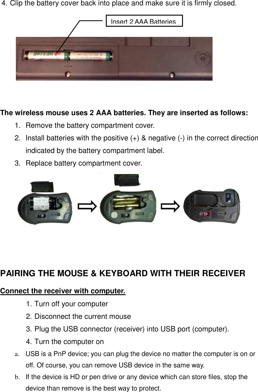 4. Clip the battery cover back into place and make sure it is firmly closed.         The wireless mouse uses 2 AAA batteries. They are inserted as follows:   1.  Remove the battery compartment cover. 2.  Install batteries with the positive (+) &amp; negative (-) in the correct direction indicated by the battery compartment label.   3.  Replace battery compartment cover.      PAIRING THE MOUSE &amp; KEYBOARD WITH THEIR RECEIVER   Connect the receiver with computer. 1. Turn off your computer 2. Disconnect the current mouse 3. Plug the USB connector (receiver) into USB port (computer). 4. Turn the computer on   a.  USB is a PnP device; you can plug the device no matter the computer is on or off. Of course, you can remove USB device in the same way.   b.  If the device is HD or pen drive or any device which can store files, stop the device than remove is the best way to protect. Insert 2 AAA Batteries 