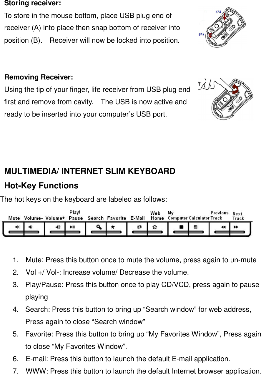 Storing receiver: To store in the mouse bottom, place USB plug end of receiver (A) into place then snap bottom of receiver into position (B).    Receiver will now be locked into position.   Removing Receiver: Using the tip of your finger, life receiver from USB plug end first and remove from cavity.    The USB is now active and ready to be inserted into your computer’s USB port.   MULTIMEDIA/ INTERNET SLIM KEYBOARD   Hot-Key Functions   The hot keys on the keyboard are labeled as follows:  1.  Mute: Press this button once to mute the volume, press again to un-mute 2.  Vol +/ Vol-: Increase volume/ Decrease the volume. 3.  Play/Pause: Press this button once to play CD/VCD, press again to pause playing 4.  Search: Press this button to bring up “Search window” for web address, Press again to close “Search window” 5.  Favorite: Press this button to bring up “My Favorites Window”, Press again to close “My Favorites Window”. 6.  E-mail: Press this button to launch the default E-mail application. 7.  WWW: Press this button to launch the default Internet browser application. 