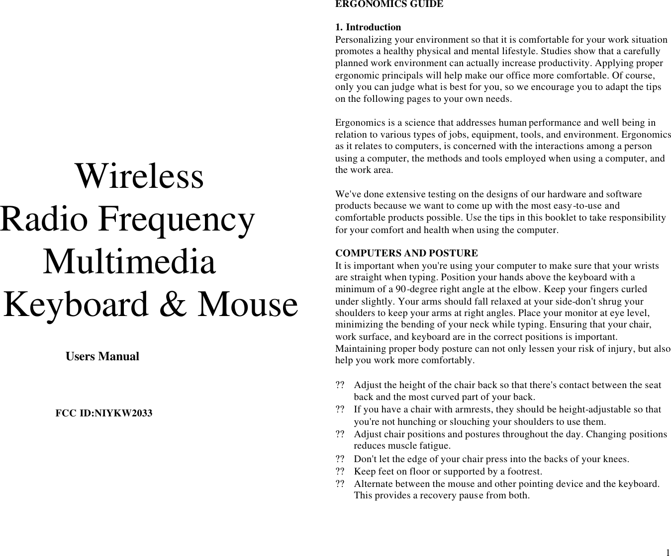  1     Wireless  Radio Frequency Multimedia Keyboard &amp; Mouse                                           Users Manual    FCC ID:NIYKW2033                                                                                                                       ERGONOMICS GUIDE    1. Introduction Personalizing your environment so that it is comfortable for your work situation promotes a healthy physical and mental lifestyle. Studies show that a carefully planned work environment can actually increase productivity. Applying proper ergonomic principals will help make our office more comfortable. Of course, only you can judge what is best for you, so we encourage you to adapt the tips on the following pages to your own needs.  Ergonomics is a science that addresses human performance and well being in relation to various types of jobs, equipment, tools, and environment. Ergonomics as it relates to computers, is concerned with the interactions among a person using a computer, the methods and tools employed when using a computer, and the work area.  We&apos;ve done extensive testing on the designs of our hardware and software products because we want to come up with the most easy-to-use and comfortable products possible. Use the tips in this booklet to take responsibility for your comfort and health when using the computer.  COMPUTERS AND POSTURE It is important when you&apos;re using your computer to make sure that your wrists are straight when typing. Position your hands above the keyboard with a minimum of a 90-degree right angle at the elbow. Keep your fingers curled under slightly. Your arms should fall relaxed at your side-don&apos;t shrug your shoulders to keep your arms at right angles. Place your monitor at eye level, minimizing the bending of your neck while typing. Ensuring that your chair, work surface, and keyboard are in the correct positions is important. Maintaining proper body posture can not only lessen your risk of injury, but also help you work more comfortably.  ?? Adjust the height of the chair back so that there&apos;s contact between the seat back and the most curved part of your back. ?? If you have a chair with armrests, they should be height-adjustable so that you&apos;re not hunching or slouching your shoulders to use them. ?? Adjust chair positions and postures throughout the day. Changing positions reduces muscle fatigue. ?? Don&apos;t let the edge of your chair press into the backs of your knees. ?? Keep feet on floor or supported by a footrest. ?? Alternate between the mouse and other pointing device and the keyboard. This provides a recovery pause from both.  