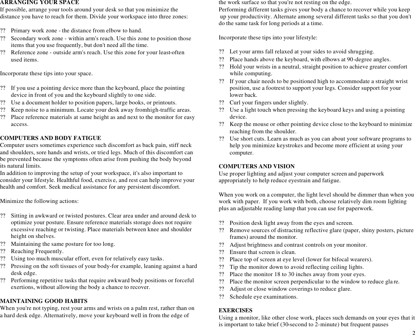  2 ARRANGING YOUR SPACE If possible, arrange your tools around your desk so that you minimize the  distance you have to reach for them. Divide your workspace into three zones:              ?? Primary work zone - the distance from elbow to hand. ?? Secondary work zone - within arm&apos;s reach. Use this zone to position those items that you use frequently, but don&apos;t need all the time. ?? Reference zone - outside arm&apos;s reach. Use this zone for your least-often used items.  Incorporate these tips into your space.  ?? If you use a pointing device more than the keyboard, place the pointing device in front of you and the keyboard slightly to one side. ?? Use a document holder to position papers, large books, or printouts. ?? Keep noise to a minimum. Locate your desk away from high-traffic areas. ?? Place reference materials at same height as and next to the monitor for easy access.  COMPUTERS AND BODY FATIGUE Computer users sometimes experience such discomfort as back pain, stiff neck and shoulders, sore hands and wrists, or tried legs. Much of this discomfort can be prevented because the symptoms often arise from pushing the body beyond its natural limits. In addition to improving the setup of your workspace, it&apos;s also important to consider your lifestyle. Healthful food, exercis e, and rest can help improve your health and comfort. Seek medical assistance for any persistent discomfort.  Minimize the following actions:  ?? Sitting in awkward or twisted postures. Clear area under and around desk to optimize your posture. Ensure reference materials storage does not require excessive reaching or twisting. Place materials between knee and shoulder height on shelves. ?? Maintaining the same posture for too long. ?? Reaching Frequently. ?? Using too much muscular effort, even for relatively easy tasks. ?? Pressing on the soft tissues of your body-for example, leaning against a hard desk edge. ?? Performing repetitive tasks that require awkward body positions or forceful exertions, without allowing the body a chance to recover.  MAINTAINING GOOD HABITS When you&apos;re not typing, rest your arms and wrists on a palm rest, rather than on a hard desk edge. Alternatively, move your keyboard well in from the edge of  the work surface so that you&apos;re not resting on the edge. Performing different tasks gives your body a chance to recover while you keep  up your productivity. Alternate among several different tasks so that you don&apos;t do the same task for long periods at a time.  Incorporate these tips into your lifestyle:  ?? Let your arms fall relaxed at your sides to avoid shrugging. ?? Place hands above the keyboard, with elbows at 90-degree angles. ?? Hold your wrists in a neutral, straight position to achieve greater comfort while computing. ?? If your chair needs to be positioned high to accommodate a straight wrist position, use a footrest to support your legs. Consider support for your lower back. ?? Curl your fingers under slightly. ?? Use a light touch when pressing the keyboard keys and using a pointing device. ?? Keep the mouse or other pointing device close to the keyboard to minimize reaching from the shoulder. ?? Use short cuts. Learn as much as you can about your software programs to help you minimize keystrokes and become more efficient at using your computer.  COMPUTERS AND VISION Use proper lighting and adjust your computer screen and paperwork appropriately to help reduce eyestrain and fatigue.  When you work on a computer, the light level should be dimmer than when you work with paper.  If you work with both, choose relatively dim room lighting plus an adjustable reading lamp that you can use for paperwork.  ?? Position desk light away from the eyes and screen. ?? Remove sources of distracting reflective glare (paper, shiny posters, picture frames) around the monitor. ?? Adjust brightness and contrast controls on your monitor. ?? Ensure that screen is clean. ?? Place top of screen at eye level (lower for bifocal wearers). ?? Tip the monitor down to avoid reflecting ceiling lights. ?? Place the monitor 18 to 30 inches away from your eyes. ?? Place the monitor screen perpendicular to the window to reduce gla re. ?? Adjust or close window coverings to reduce glare. ?? Schedule eye examinations.  EXERCISES Using a monitor, like other close work, places such demands on your eyes that it is important to take brief (30-second to 2-minute) but frequent pauses  