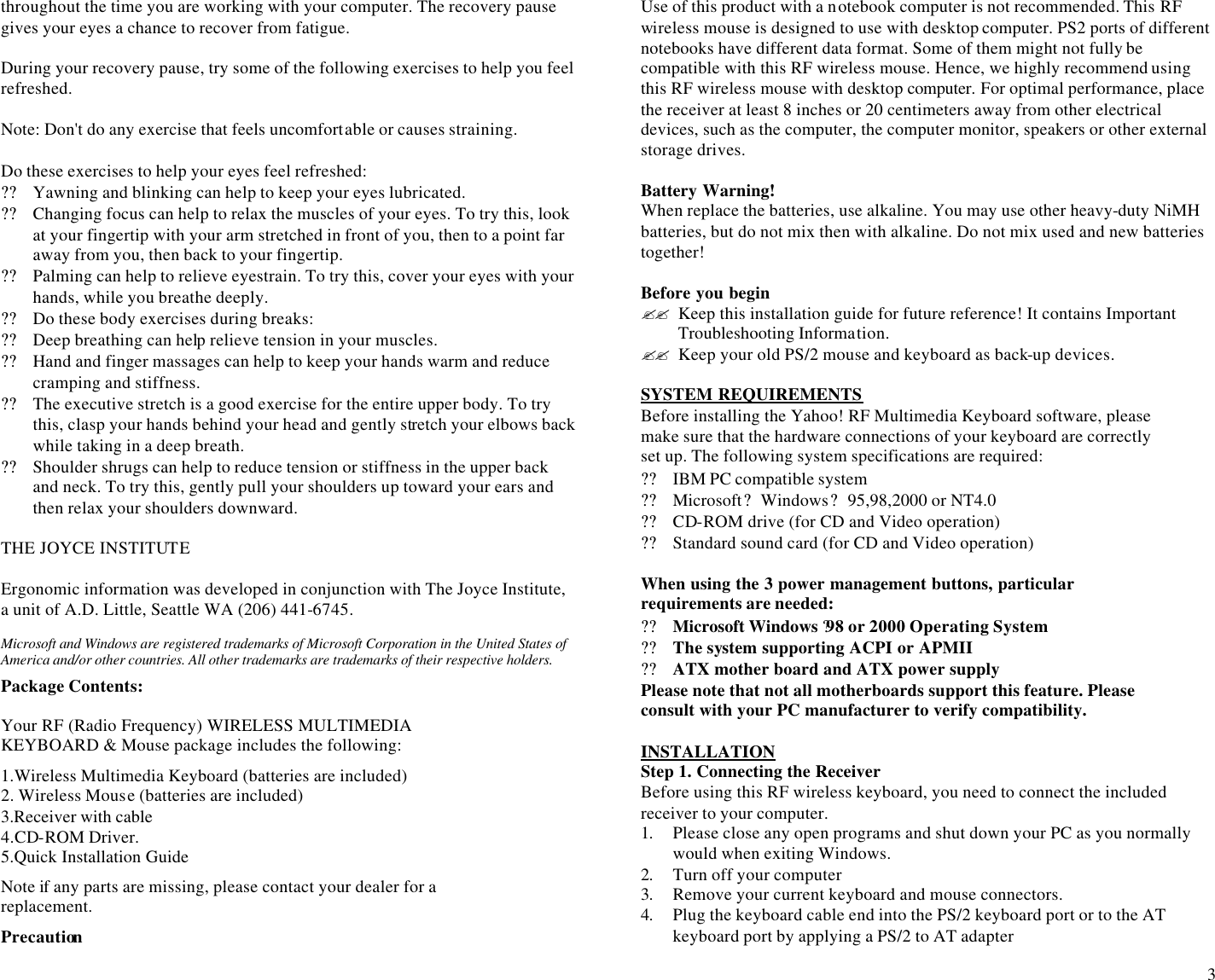  3 throughout the time you are working with your computer. The recovery pause gives your eyes a chance to recover from fatigue.  During your recovery pause, try some of the following exercises to help you feel refreshed.  Note: Don&apos;t do any exercise that feels uncomfortable or causes straining.  Do these exercises to help your eyes feel refreshed: ?? Yawning and blinking can help to keep your eyes lubricated. ?? Changing focus can help to relax the muscles of your eyes. To try this, look at your fingertip with your arm stretched in front of you, then to a point far away from you, then back to your fingertip. ?? Palming can help to relieve eyestrain. To try this, cover your eyes with your hands, while you breathe deeply. ?? Do these body exercises during breaks: ?? Deep breathing can help relieve tension in your muscles. ?? Hand and finger massages can help to keep your hands warm and reduce cramping and stiffness. ?? The executive stretch is a good exercise for the entire upper body. To try this, clasp your hands behind your head and gently stretch your elbows back while taking in a deep breath. ?? Shoulder shrugs can help to reduce tension or stiffness in the upper back and neck. To try this, gently pull your shoulders up toward your ears and then relax your shoulders downward.  THE JOYCE INSTITUTE  Ergonomic information was developed in conjunction with The Joyce Institute, a unit of A.D. Little, Seattle WA (206) 441-6745.  Microsoft and Windows are registered trademarks of Microsoft Corporation in the United States of America and/or other countries. All other trademarks are trademarks of their respective holders.  Package Contents: Your RF (Radio Frequency) WIRELESS MULTIMEDIA KEYBOARD &amp; Mouse package includes the following: 1.Wireless Multimedia Keyboard (batteries are included) 2. Wireless Mouse (batteries are included) 3.Receiver with cable 4.CD-ROM Driver. 5.Quick Installation Guide Note if any parts are missing, please contact your dealer for a replacement. Precaution Use of this product with a notebook computer is not recommended. This RF wireless mouse is designed to use with desktop computer. PS2 ports of different notebooks have different data format. Some of them might not fully be compatible with this RF wireless mouse. Hence, we highly recommend using this RF wireless mouse with desktop computer. For optimal performance, place the receiver at least 8 inches or 20 centimeters away from other electrical devices, such as the computer, the computer monitor, speakers or other external storage drives.  Battery Warning! When replace the batteries, use alkaline. You may use other heavy-duty NiMH batteries, but do not mix then with alkaline. Do not mix used and new batteries together!  Before you begin ?? Keep this installation guide for future reference! It contains Important Troubleshooting Information. ?? Keep your old PS/2 mouse and keyboard as back-up devices.  SYSTEM REQUIREMENTS Before installing the Yahoo! RF Multimedia Keyboard software, please make sure that the hardware connections of your keyboard are correctly set up. The following system specifications are required: ?? IBM PC compatible system  ?? Microsoft? Windows? 95,98,2000 or NT4.0  ?? CD-ROM drive (for CD and Video operation)  ?? Standard sound card (for CD and Video operation)  When using the 3 power management buttons, particular requirements are needed: ?? Microsoft Windows ?98 or 2000 Operating System ?? The system supporting ACPI or APMII ?? ATX mother board and ATX power supply                                 Please note that not all motherboards support this feature. Please consult with your PC manufacturer to verify compatibility.                                                                                              INSTALLATION Step 1. Connecting the Receiver Before using this RF wireless keyboard, you need to connect the included receiver to your computer.  1. Please close any open programs and shut down your PC as you normally would when exiting Windows.  2. Turn off your computer 3. Remove your current keyboard and mouse connectors. 4. Plug the keyboard cable end into the PS/2 keyboard port or to the AT keyboard port by applying a PS/2 to AT adapter  