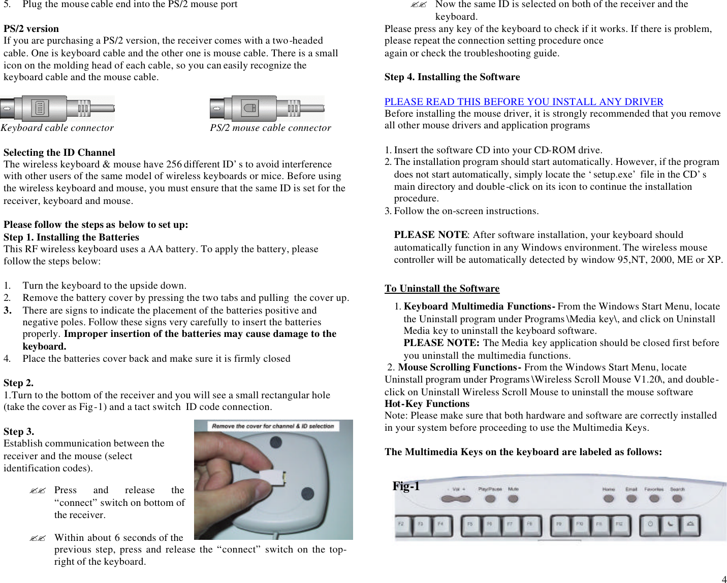  4 5. Plug the mouse cable end into the PS/2 mouse port  PS/2 version If you are purchasing a PS/2 version, the receiver comes with a two-headed cable. One is keyboard cable and the other one is mouse cable. There is a small icon on the molding head of each cable, so you can easily recognize the keyboard cable and the mouse cable.       Keyboard cable connector   PS/2 mouse cable connector  Selecting the ID Channel The wireless keyboard &amp; mouse have 256 different ID’s to avoid interference with other users of the same model of wireless keyboards or mice. Before using the wireless keyboard and mouse, you must ensure that the same ID is set for the receiver, keyboard and mouse.   Please follow the steps as below to set up: Step 1. Installing the Batteries This RF wireless keyboard uses a AA battery. To apply the battery, please follow the steps below:  1. Turn the keyboard to the upside down.  2. Remove the battery cover by pressing the two tabs and pulling  the cover up. 3. There are signs to indicate the placement of the batteries positive and negative poles. Follow these signs very carefully to insert the batteries properly. Improper insertion of the batteries may cause damage to the keyboard. 4. Place the batteries cover back and make sure it is firmly closed   Step 2. 1.Turn to the bottom of the receiver and you will see a small rectangular hole (take the cover as Fig-1) and a tact switch  ID code connection.  Step 3. Establish communication between the receiver and the mouse (select identification codes).  ?? Press and release the “connect” switch on bottom of the receiver.  ?? Within about 6 seconds of the previous step, press and release the “connect” switch on the top-right of the keyboard. ?? Now the same ID is selected on both of the receiver and the keyboard. Please press any key of the keyboard to check if it works. If there is problem, please repeat the connection setting procedure once  again or check the troubleshooting guide.  Step 4. Installing the Software  PLEASE READ THIS BEFORE YOU INSTALL ANY DRIVER Before installing the mouse driver, it is strongly recommended that you remove all other mouse drivers and application programs   1. Insert the software CD into your CD-ROM drive. 2. The installation program should start automatically. However, if the program does not start automatically, simply locate the ‘setup.exe’ file in the CD’s main directory and double-click on its icon to continue the installation procedure. 3. Follow the on-screen instructions.  PLEASE NOTE: After software installation, your keyboard should automatically function in any Windows environment. The wireless mouse controller will be automatically detected by window 95,NT, 2000, ME or XP.   To Uninstall the Software 1. Keyboard Multimedia Functions- From the Windows Start Menu, locate the Uninstall program under Programs \Media key\, and click on Uninstall Media key to uninstall the keyboard software. PLEASE NOTE: The Media key application should be closed first before you uninstall the multimedia functions.  2. Mouse Scrolling Functions- From the Windows Start Menu, locate Uninstall program under Programs \Wireless Scroll Mouse V1.20\, and double-click on Uninstall Wireless Scroll Mouse to uninstall the mouse software Hot-Key Functions Note: Please make sure that both hardware and software are correctly installed  in your system before proceeding to use the Multimedia Keys.                                                                                                                       The Multimedia Keys on the keyboard are labeled as follows:     Fig-1 