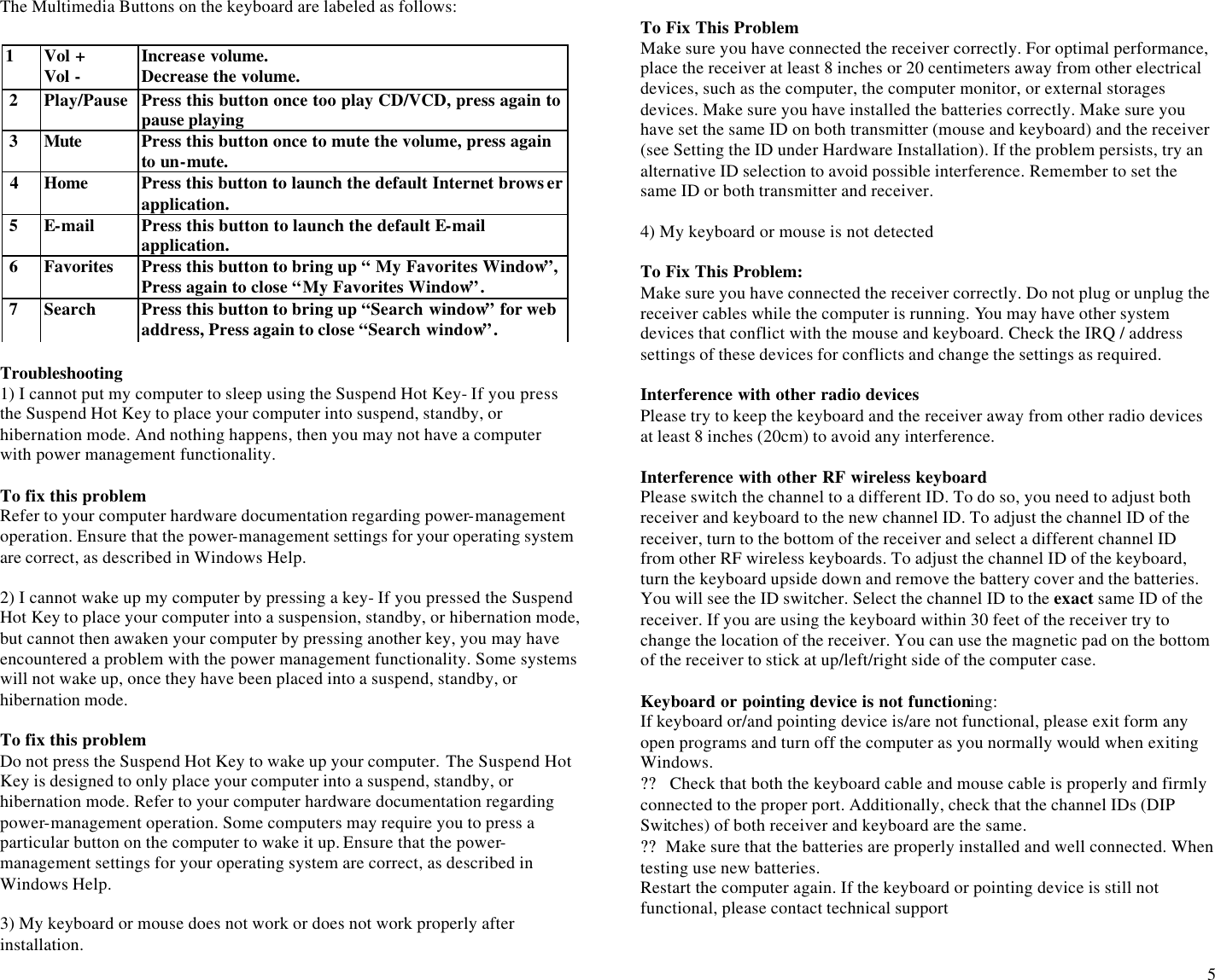  5 The Multimedia Buttons on the keyboard are labeled as follows:    Troubleshooting 1) I cannot put my computer to sleep using the Suspend Hot Key- If you press the Suspend Hot Key to place your computer into suspend, standby, or hibernation mode. And nothing happens, then you may not have a computer with power management functionality.  To fix this problem Refer to your computer hardware documentation regarding power-management operation. Ensure that the power-management settings for your operating system are correct, as described in Windows Help.  2) I cannot wake up my computer by pressing a key- If you pressed the Suspend Hot Key to place your computer into a suspension, standby, or hibernation mode, but cannot then awaken your computer by pressing another key, you may have encountered a problem with the power management functionality. Some systems will not wake up, once they have been placed into a suspend, standby, or hibernation mode.  To fix this problem Do not press the Suspend Hot Key to wake up your computer. The Suspend Hot Key is designed to only place your computer into a suspend, standby, or hibernation mode. Refer to your computer hardware documentation regarding power-management operation. Some computers may require you to press a particular button on the computer to wake it up. Ensure that the power-management settings for your operating system are correct, as described in Windows Help.  3) My keyboard or mouse does not work or does not work properly after installation.  To Fix This Problem Make sure you have connected the receiver correctly. For optimal performance, place the receiver at least 8 inches or 20 centimeters away from other electrical devices, such as the computer, the computer monitor, or external storages devices. Make sure you have installed the batteries correctly. Make sure you have set the same ID on both transmitter (mouse and keyboard) and the receiver (see Setting the ID under Hardware Installation). If the problem persists, try an alternative ID selection to avoid possible interference. Remember to set the same ID or both transmitter and receiver.  4) My keyboard or mouse is not detected  To Fix This Problem: Make sure you have connected the receiver correctly. Do not plug or unplug the receiver cables while the computer is running. You may have other system devices that conflict with the mouse and keyboard. Check the IRQ / address settings of these devices for conflicts and change the settings as required.  Interference with other radio devices  Please try to keep the keyboard and the receiver away from other radio devices at least 8 inches (20cm) to avoid any interference.   Interference with other RF wireless keyboard  Please switch the channel to a different ID. To do so, you need to adjust both receiver and keyboard to the new channel ID. To adjust the channel ID of the receiver, turn to the bottom of the receiver and select a different channel ID from other RF wireless keyboards. To adjust the channel ID of the keyboard, turn the keyboard upside down and remove the battery cover and the batteries. You will see the ID switcher. Select the channel ID to the exact same ID of the receiver. If you are using the keyboard within 30 feet of the receiver try to change the location of the receiver. You can use the magnetic pad on the bottom of the receiver to stick at up/left/right side of the computer case.  Keyboard or pointing device is not functioning: If keyboard or/and pointing device is/are not functional, please exit form any open programs and turn off the computer as you normally would when exiting Windows.                                                                               ??  Check that both the keyboard cable and mouse cable is properly and firmly connected to the proper port. Additionally, check that the channel IDs (DIP Switches) of both receiver and keyboard are the same.  ?? Make sure that the batteries are properly installed and well connected. When testing use new batteries.  Restart the computer again. If the keyboard or pointing device is still not functional, please contact technical support  1  Vol + Vol - Increase volume. Decrease the volume.  2 Play/Pause Press this button once too play CD/VCD, press again to pause playing  3 Mute Press this button once to mute the volume, press again to un-mute.  4  Home  Press this button to launch the default Internet browser application.  5 E-mail Press this button to launch the default E-mail application.  6 Favorites Press this button to bring up “ My Favorites Window”, Press again to close “My Favorites Window”.  7 Search Press this button to bring up “Search window” for web address, Press again to close “Search window”. 