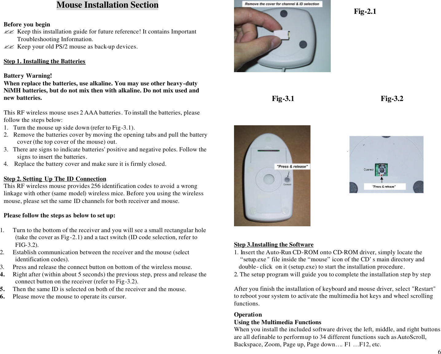  6 Mouse Installation Section  Before you begin ?? Keep this installation guide for future reference! It contains Important Troubleshooting Information. ?? Keep your old PS/2 mouse as back-up devices.  Step 1. Installing the Batteries  Battery Warning! When replace the batteries, use alkaline. You may use other heavy-duty NiMH batteries, but do not mix then with alkaline. Do not mix used and new batteries.  This RF wireless mouse uses 2 AAA batteries. To install the batteries, please follow the steps below:                                                                                                                                 1.   Turn the mouse up side down (refer to Fig-3.1).  2.   Remove the batteries cover by moving the opening tabs and pull the battery cover (the top cover of the mouse) out. 3.   There are signs to indicate batteries&apos; positive and negative poles. Follow the signs to insert the batteries. 4.    Replace the battery cover and make sure it is firmly closed.  Step 2. Setting Up The ID Connection This RF wireless mouse provides 256 identification codes to avoid a wrong linkage with other (same model) wireless mice. Before you using the wireless mouse, please set the same ID channels for both receiver and mouse.   Please follow the steps as below to set up:  1. Turn to the bottom of the receiver and you will see a small rectangular hole (take the cover as Fig-2.1) and a tact switch (ID code selection, refer to FIG-3.2). 2. Establish communication between the receiver and the mouse (select identification codes).  3. Press and release the connect button on bottom of the wireless mouse.  4. Right after (within about 5 seconds) the previous step, press and release the connect button on the receiver (refer to Fig-3.2). 5. Then the same ID is selected on both of the receiver and the mouse. 6. Please move the mouse to operate its cursor.                                      Fig-3.1                                             Fig-3.2               Step 3.Installing the Software 1. Insert the Auto-Run CD-ROM onto CD-ROM driver, simply locate the        “setup.exe &quot; file inside the “mouse” icon of the CD’s main directory and                                    double- click  on it (setup.exe) to start the installation procedure.  2. The setup program will guide you to complete the installation step by step  After you finish the installation of keyboard and mouse driver, select &quot;Restart&quot; to reboot your system to activate the multimedia hot keys and wheel scrolling functions.  Operation Using the Multimedia Functions When you install the included software driver, the left, middle, and right buttons are all definable to perform up to 34 different functions such as AutoScroll, Backspace, Zoom, Page up, Page down…. F1 …F12, etc. Fig-2.1 