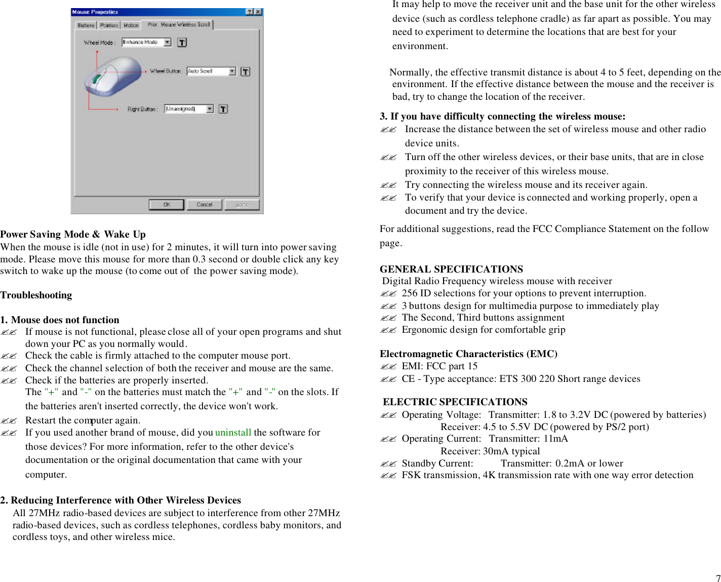  7                    Power Saving Mode &amp; Wake Up When the mouse is idle (not in use) for 2 minutes, it will turn into power saving mode. Please move this mouse for more than 0.3 second or double click any key switch to wake up the mouse (to come out of  the power saving mode).    Troubleshooting  1. Mouse does not function ?? If mouse is not functional, please close all of your open programs and shut down your PC as you normally would.  ?? Check the cable is firmly attached to the computer mouse port.  ?? Check the channel selection of both the receiver and mouse are the same.  ?? Check if the batteries are properly inserted. The &quot;+&quot; and &quot;-&quot; on the batteries must match the &quot;+&quot; and &quot;-&quot; on the slots. If the batteries aren&apos;t inserted correctly, the device won&apos;t work. ?? Restart the computer again.  ?? If you used another brand of mouse, did you uninstall the software for those devices? For more information, refer to the other device&apos;s documentation or the original documentation that came with your computer. 2. Reducing Interference with Other Wireless Devices  All 27MHz radio-based devices are subject to interference from other 27MHz radio-based devices, such as cordless telephones, cordless baby monitors, and cordless toys, and other wireless mice.  It may help to move the receiver unit and the base unit for the other wireless device (such as cordless telephone cradle) as far apart as possible. You may need to experiment to determine the locations that are best for your environment.      Normally, the effective transmit distance is about 4 to 5 feet, depending on the environment. If the effective distance between the mouse and the receiver is bad, try to change the location of the receiver.  3. If you have difficulty connecting the wireless mouse: ?? Increase the distance between the set of wireless mouse and other radio device units. ?? Turn off the other wireless devices, or their base units, that are in close proximity to the receiver of this wireless mouse. ?? Try connecting the wireless mouse and its receiver again. ?? To verify that your device is connected and working properly, open a document and try the device. For additional suggestions, read the FCC Compliance Statement on the follow page.                                                                                                               GENERAL SPECIFICATIONS   Digital Radio Frequency wireless mouse with receiver ?? 256 ID selections for your options to prevent interruption.      ?? 3 buttons design for multimedia purpose to immediately play  ?? The Second, Third buttons assignment ?? Ergonomic design for comfortable grip  Electromagnetic Characteristics (EMC) ?? EMI: FCC part 15 ?? CE  - Type acceptance: ETS 300 220 Short range devices   ELECTRIC SPECIFICATIONS ?? Operating Voltage:   Transmitter: 1.8 to 3.2V DC (powered by batteries)                        Receiver: 4.5 to 5.5V DC (powered by PS/2 port) ?? Operating Current:   Transmitter: 11mA                         Receiver: 30mA typical ?? Standby Current:    Transmitter: 0.2mA or lower ?? FSK transmission, 4K transmission rate with one way error detection        