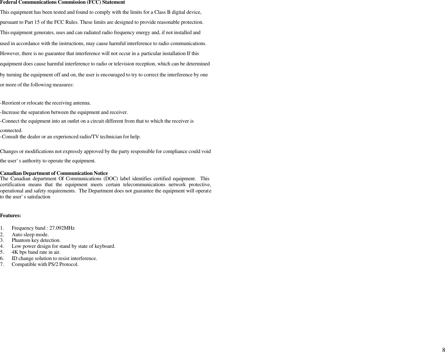  8  Federal Communications Commission (FCC) Statement This equipment has been tested and found to comply with the limits for a Class B digital device, pursuant to Part 15 of the FCC Rules. These limits are designed to provide reasonable protection. This equipment generates, uses and can radiated radio frequency energy and, if not installed and used in accordance with the instructions, may cause harmful interference to radio communications. However, there is no guarantee that interference will not occur in a particular installation If this equipment does cause harmful interference to radio or television reception, which can be determined by turning the equipment off and on, the user is encouraged to try to correct the interference by one or more of the following measures:  -Reorient or relocate the receiving antenna. -Increase the separation between the equipment and receiver. -Connect the equipment into an outlet on a circuit different from that to which the receiver is connected. -Consult the dealer or an experienced radio/TV technician for help.  Changes or modifications not expressly approved by the party responsible for compliance could void the user‘s authority to operate the equipment.  Canadian Department of Communication Notice  The Canadian department Of Communications (DOC) label identifies certified equipment.  This certification means that the equipment meets certain telecommunications network protective, operational and safety requirements.  The Department does not guarantee the equipment will operate to the user’s satisfaction   Features:  1. Frequency band : 27.092MHz 2. Auto sleep mode. 3. Phantom key detection. 4. Low power design for stand by state of keyboard. 5. 4K bps band rate in air. 6. ID change solution to resist interference. 7. Compatible with PS/2 Protocol.                                                                                                                                                                            