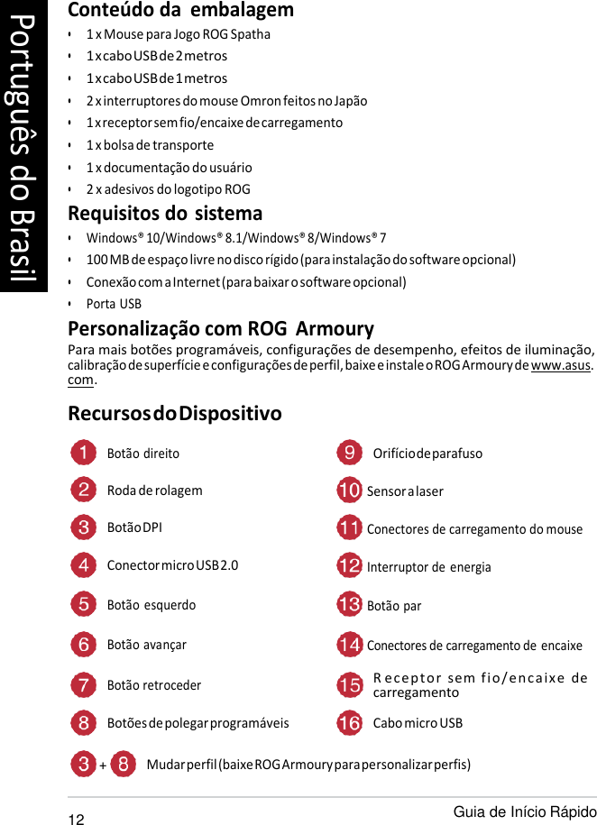   Conteúdo da  embalagem • 1 x Mouse para Jogo ROG Spatha • 1 x cabo USB de 2 metros • 1 x cabo USB de 1 metros • 2 x interruptores do mouse Omron feitos no Japão • 1 x receptor sem fio/encaixe de carregamento • 1 x bolsa de transporte • 1 x documentação do usuário • 2 x adesivos do logotipo ROG Requisitos do sistema • Windows® 10/Windows® 8.1/Windows® 8/Windows® 7 • 100 MB de espaço livre no disco rígido (para instalação do software opcional) • Conexão com a Internet (para baixar o software opcional) • Porta USB Personalização com ROG  Armoury Para mais botões programáveis, configurações de desempenho, efeitos de iluminação, calibração de superfície e configurações de perfil, baixe e instale o ROG Armoury de www.asus. com. Recursos do Dispositivo  Botão direito Orifício de parafuso Roda de rolagem  Sensor a laser Botão DPI  Conectores de carregamento do mouse Conector micro USB 2.0  Interruptor de energia Botão  esquerdo  Botão par Botão avançar  Conectores de carregamento de encaixe  Botão retroceder R ec eptor sem f io/en caixe   de carregamento Botões de polegar programáveis Cabo micro USB  + Mudar perfil (baixe ROG Armoury para personalizar perfis)  12 Guia de Início Rápido Português do Brasil 