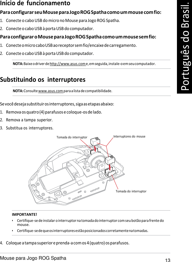   Início de  funcionamento Para configurar seu Mouse para Jogo ROG Spatha como um mouse com fio: 1. Conecte o cabo USB do micro no Mouse para Jogo ROG Spatha. 2. Conecte o cabo USB à porta USB do computador. Para configurar o Mouse para Jogo ROG Spatha como um mouse sem fio: 1. Conecte o micro cabo USB ao receptor sem fio/encaixe de carregamento. 2. Conecte o cabo USB à porta USB do computador. NOTA: Baixe o driver de http://www.asus.com e, em seguida, instale-o em seu computador.   Substituindo os  interruptores NOTA: Consulte www.asus.com para a lista de compatibilidade.   Se você deseja substituir os interruptores, siga as etapas abaixo: 1. Remova os quatro (4) parafusos e coloque-os de lado. 2. Remova a tampa superior. 3. Substitua os interruptores.  Tomada do interruptor  Interruptores do  mouse       Tomada do interruptor   IMPORTANTE! • Certifique-se de instalar o interruptor na tomada do interruptor com seu botão para frente do mouse. • Certifique-se de que os interruptores estão posicionados corretamente na tomadas.  4. Coloque a tampa superior e prenda-a com os 4 (quatro) os parafusos.  Mouse para Jogo ROG Spatha 13 Português do Brasil. 