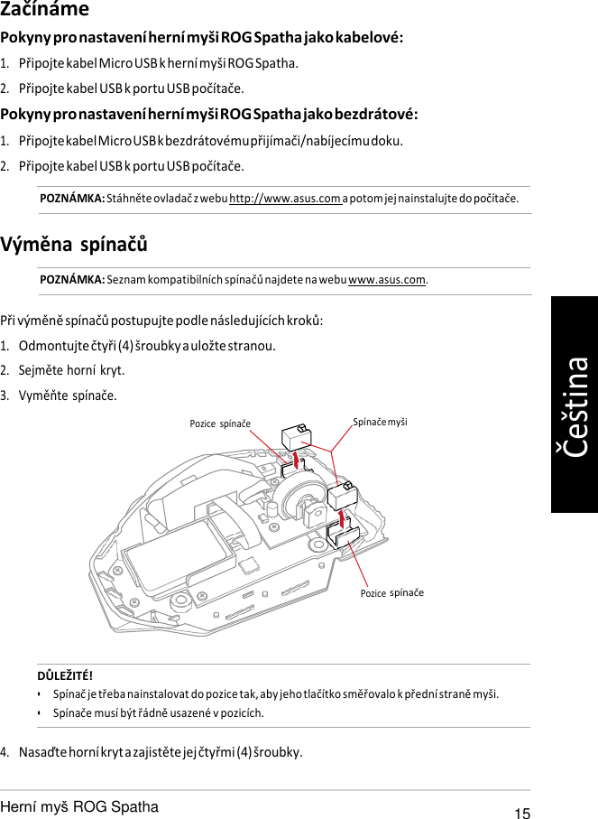   Pozice Začínáme Pokyny pro nastavení herní myši ROG Spatha jako kabelové: 1. Připojte kabel Micro USB k herní myši ROG Spatha. 2. Připojte kabel USB k portu USB počítače. Pokyny pro nastavení herní myši ROG Spatha jako bezdrátové: 1. Připojte kabel Micro USB k bezdrátovému přijímači/nabíjecímu doku. 2. Připojte kabel USB k portu USB počítače. POZNÁMKA: Stáhněte ovladač z webu http://www.asus.com a potom jej nainstalujte do počítače.   Výměna spínačů POZNÁMKA: Seznam kompatibilních spínačů najdete na webu www.asus.com.   Při výměně spínačů postupujte podle následujících kroků: 1. Odmontujte čtyři (4) šroubky a uložte stranou. 2. Sejměte horní kryt. 3. Vyměňte spínače.  Pozice  spínače  Spínače myši       spínače    DŮLEŽITÉ! • Spínač je třeba nainstalovat do pozice tak, aby jeho tlačítko směřovalo k přední straně myši. • Spínače musí být řádně usazené v pozicích.  4. Nasaďte horní kryt a zajistěte jej čtyřmi (4) šroubky.   ROG Spatha 15 Čeština 