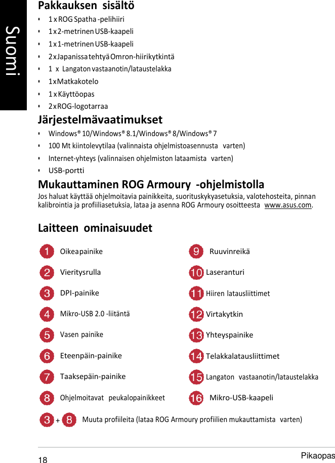   Pakkauksen  sisältö • 1 x ROG Spatha -pelihiiri • 1 x 2-metrinen USB-kaapeli • 1 x 1-metrinen USB-kaapeli • 2 x Japanissa tehtyä Omron-hiirikytkintä • 1  x  Langaton vastaanotin/lataustelakka • 1 x Matkakotelo • 1 x Käyttöopas • 2 x ROG-logotarraa Järjestelmävaatimukset • Windows® 10/Windows® 8.1/Windows® 8/Windows® 7 • 100 Mt kiintolevytilaa (valinnaista ohjelmistoasennusta   varten) • Internet-yhteys (valinnaisen ohjelmiston lataamista  varten) • USB-portti Mukauttaminen ROG Armoury  -ohjelmistolla Jos haluat käyttää ohjelmoitavia painikkeita, suorituskykyasetuksia, valotehosteita, pinnan kalibrointia ja profiiliasetuksia, lataa ja asenna ROG Armoury osoitteesta  www.asus.com.  Laitteen  ominaisuudet  Oikea painike Ruuvinreikä Vieritysrulla  Laseranturi DPI-painike  Hiiren latausliittimet Mikro-USB 2.0 -liitäntä  Virtakytkin Vasen painike  Yhteyspainike Eteenpäin-painike  Telakkalatausliittimet Taaksepäin-painike  Langaton   vastaanotin/lataustelakka Ohjelmoitavat   peukalopainikkeet Mikro-USB-kaapeli  + Muuta profiileita (lataa ROG Armoury profiilien mukauttamista  varten)   18 Pikaopas Suomi 