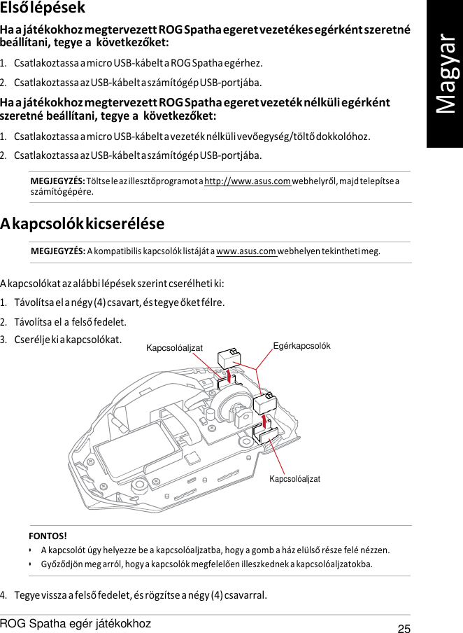   Kapcsolóaljzat Első lépések Ha a játékokhoz megtervezett ROG Spatha egeret vezetékes egérként szeretné beállítani, tegye a  következőket: 1. Csatlakoztassa a micro USB-kábelt a ROG Spatha egérhez. 2. Csatlakoztassa az USB-kábelt a számítógép USB-portjába. Ha a játékokhoz megtervezett ROG Spatha egeret vezeték nélküli egérként szeretné beállítani, tegye a  következőket: 1. Csatlakoztassa a micro USB-kábelt a vezeték nélküli vevőegység/töltő dokkolóhoz. 2. Csatlakoztassa az USB-kábelt a számítógép USB-portjába. MEGJEGYZÉS: Töltse le az illesztőprogramot a http://www.asus.com webhelyről, majd telepítse a számítógépére.   A kapcsolók kicserélése MEGJEGYZÉS: A kompatibilis kapcsolók listáját a www.asus.com webhelyen tekintheti meg.   A kapcsolókat az alábbi lépések szerint cserélheti ki: 1. Távolítsa el a négy (4) csavart, és tegye őket félre. 2. Távolítsa el a felső fedelet. 3. Cserélje ki a kapcsolókat. Kapcsolóaljzat        Egérkapcsolók            FONTOS! • A kapcsolót úgy helyezze be a kapcsolóaljzatba, hogy a gomb a ház elülső része felé nézzen. • Győződjön meg arról, hogy a kapcsolók megfelelően illeszkednek a kapcsolóaljzatokba.  4. Tegye vissza a felső fedelet, és rögzítse a négy (4) csavarral. ROG Spatha egér játékokhoz 25 Magyar 