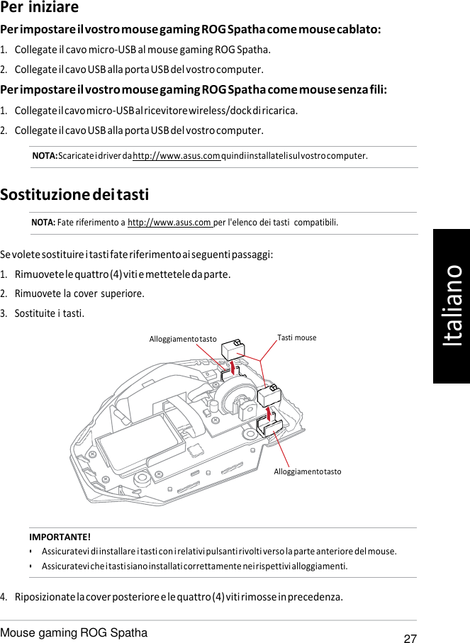   Per iniziare Per impostare il vostro mouse gaming ROG Spatha come mouse cablato: 1. Collegate il cavo micro-USB al mouse gaming ROG Spatha. 2. Collegate il cavo USB alla porta USB del vostro computer. Per impostare il vostro mouse gaming ROG Spatha come mouse senza fili: 1. Collegate il cavo micro-USB al ricevitore wireless/dock di ricarica. 2. Collegate il cavo USB alla porta USB del vostro computer. NOTA: Scaricate i driver da http://www.asus.com quindi installateli sul vostro computer.   Sostituzione dei tasti NOTA: Fate riferimento a http://www.asus.com per l&apos;elenco dei tasti  compatibili.   Se volete sostituire i tasti fate riferimento ai seguenti passaggi: 1. Rimuovete le quattro (4) viti e mettetele da parte. 2. Rimuovete la cover superiore. 3. Sostituite i tasti.  Alloggiamento tasto  Tasti mouse       Alloggiamento tasto    IMPORTANTE! • Assicuratevi di installare i tasti con i relativi pulsanti rivolti verso la parte anteriore del mouse. • Assicuratevi che i tasti siano installati correttamente nei rispettivi alloggiamenti.  4. Riposizionate la cover posteriore e le quattro (4) viti rimosse in precedenza.  Mouse gaming ROG Spatha 27 Italiano 