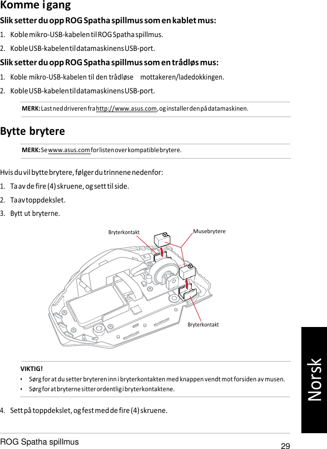   Bryterkontakt Komme i gang Slik setter du opp ROG Spatha spillmus som en kablet mus: 1. Koble mikro-USB-kabelen til ROG Spatha spillmus. 2. Koble USB-kabelen til datamaskinens USB-port. Slik setter du opp ROG Spatha spillmus som en trådløs mus: 1. Koble mikro-USB-kabelen til den trådløse    mottakeren/ladedokkingen. 2. Koble USB-kabelen til datamaskinens USB-port. MERK: Last ned driveren fra http://www.asus.com, og installer den på datamaskinen.  Bytte brytere MERK: Se www.asus.com for listen over kompatible brytere.   Hvis du vil bytte brytere, følger du trinnene nedenfor: 1. Ta av de fire (4) skruene, og sett til side. 2. Ta av toppdekslet. 3. Bytt ut bryterne.  Bryterkontakt  Musebrytere            VIKTIG! • Sørg for at du setter bryteren inn i bryterkontakten med knappen vendt mot forsiden av musen. • Sørg for at bryterne sitter ordentlig i bryterkontaktene.  4. Sett på toppdekslet, og fest med de fire (4) skruene.  ROG Spatha spillmus 29 Norsk 