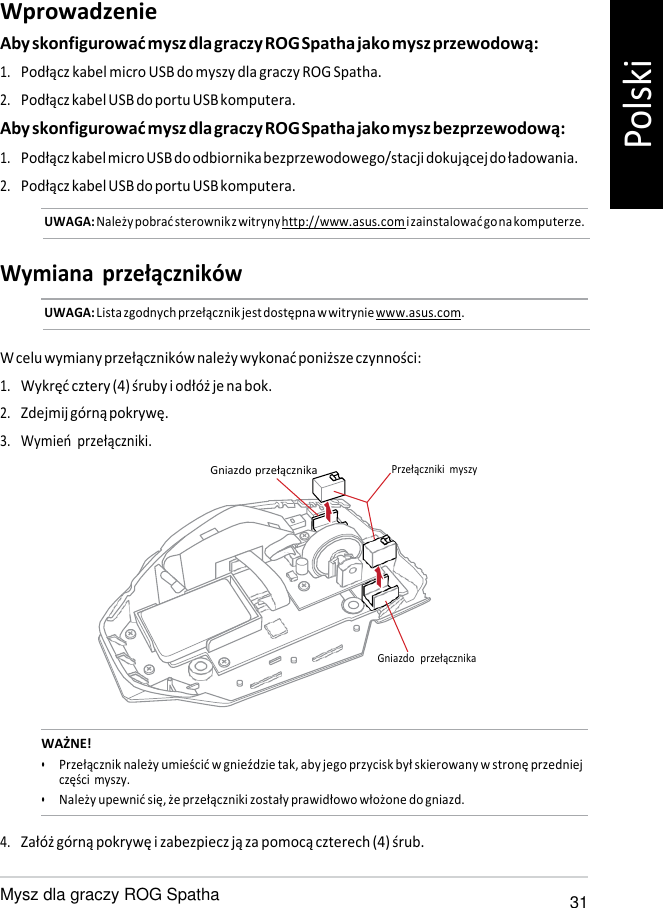   Wprowadzenie Aby skonfigurować mysz dla graczy ROG Spatha jako mysz przewodową: 1. Podłącz kabel micro USB do myszy dla graczy ROG Spatha. 2. Podłącz kabel USB do portu USB komputera. Aby skonfigurować mysz dla graczy ROG Spatha jako mysz bezprzewodową: 1. Podłącz kabel micro USB do odbiornika bezprzewodowego/stacji dokującej do ładowania. 2. Podłącz kabel USB do portu USB komputera. UWAGA: Należy pobrać sterownik z witryny http://www.asus.com i zainstalować go na komputerze.   Wymiana  przełączników UWAGA: Lista zgodnych przełącznik jest dostępna w witrynie www.asus.com.   W celu wymiany przełączników należy wykonać poniższe czynności: 1. Wykręć cztery (4) śruby i odłóż je na bok. 2. Zdejmij górną pokrywę. 3. Wymień przełączniki. Gniazdo przełącznika Przełączniki  myszy       Gniazdo  przełącznika   WAŻNE! • Przełącznik należy umieścić w gnieździe tak, aby jego przycisk był skierowany w stronę przedniej części myszy. • Należy upewnić się, że przełączniki zostały prawidłowo włożone do gniazd.  4. Załóż górną pokrywę i zabezpiecz ją za pomocą czterech (4) śrub.  Mysz dla graczy ROG Spatha 31 Polski 