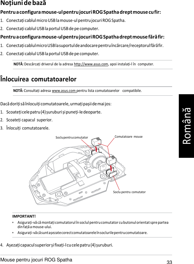   Soclu pen Noțiuni de bază Pentru a configura mouse-ul pentru jocuri ROG Spatha drept mouse cu fir: 1. Conectați cablul micro USB la mouse-ul pentru jocuri ROG Spatha. 2. Conectați cablul USB la portul USB de pe computer. Pentru a configura mouse-ul pentru jocuri ROG Spatha drept mouse fără fir: 1. Conectați cablul micro USB la suportul de andocare pentru încărcare/receptorul fără fir. 2. Conectați cablul USB la portul USB de pe computer. NOTĂ: Descărcați driverul de la adresa http://www.asus.com, apoi instalați-l în  computer.   Înlocuirea comutatoarelor NOTĂ: Consultați adresa www.asus.com pentru lista comutatoarelor   compatibile.   Dacă doriți să înlocuiți comutatoarele, urmați pașii de mai jos: 1. Scoateți cele patru (4) șuruburi și puneți-le deoparte. 2. Scoateți capacul  superior. 3. Înlocuiți  comutatoarele.  Soclu pentru comutator  Comutatoare  mouse       tru comutator   IMPORTANT! • Asigurați-vă că montați comutatorul în soclul pentru comutator cu butonul orientat spre partea din față a mouse-ului. • Asigurați-vă că sunt așezate corect comutatoarele în soclurile pentru comutatoare.  4. Așezați capacul superior și fixați-l cu cele patru (4) șuruburi.  Mouse pentru jocuri ROG Spatha 33 Română 