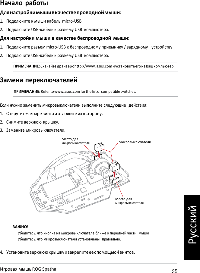   Начало работы Для настройки мыши в качестве проводной мыши: 1. Подключите к мыши кабель  micro-USB 2. Подключите USB-кабель к разъему USB компьютера. Для настройки мыши в качестве беспроводной мыши: 1. Подключите разъем micro-USB к беспроводному приемнику / зарядному   устройству 2. Подключите USB-кабель к разъему USB компьютера. ПРИМЕЧАНИЕ: Скачайте драйвер с http://www .asus.com и установите его на Ваш компьютер.  Замена переключателей ПРИМЕЧАНИЕ: Refer to www.asus.com for the list of compatible switches.   Если нужно заменить микровыключатели выполните следующие  действия: 1. Открутите четыре винта и отложите их в сторону. 2. Снимите верхнюю крышку. 3. Замените микровыключатели.  Место для микровыключателя  Микровыключатели       Место для микровыключателя   ВАЖНО! • Убедитесь, что кнопка на микровыключателе ближе к передней части  мыши • Убедитесь, что микровыключатели установлены  правильно.  4. Установите верхнюю крышку и закрепите ее с помощью 4 винтов.  Игровая мышь ROG Spatha 35 Русский 