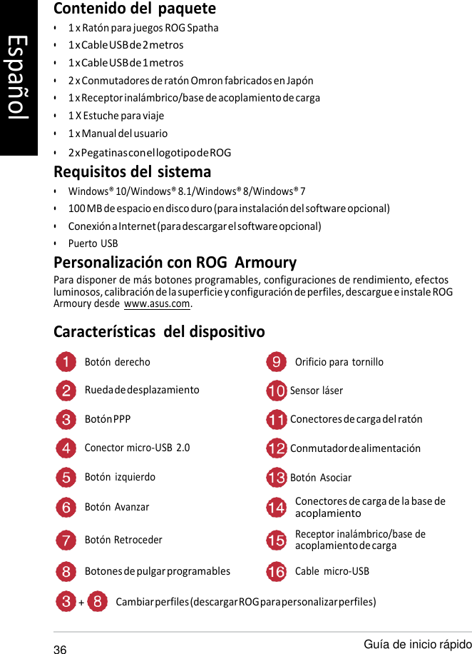   Contenido del  paquete • 1 x Ratón para juegos ROG Spatha • 1 x Cable USB de 2 metros • 1 x Cable USB de 1 metros • 2 x Conmutadores de ratón Omron fabricados en Japón • 1 x Receptor inalámbrico/base de acoplamiento de carga • 1 X Estuche para viaje • 1 x Manual del usuario • 2 x Pegatinas con el logotipo de ROG Requisitos del sistema • Windows® 10/Windows® 8.1/Windows® 8/Windows® 7 • 100 MB de espacio en disco duro (para instalación del software opcional) • Conexión a Internet (para descargar el software opcional) • Puerto USB Personalización con ROG  Armoury Para disponer de más botones programables, configuraciones de rendimiento, efectos luminosos, calibración de la superficie y configuración de perfiles, descargue e instale ROG Armoury desde  www.asus.com. Características  del dispositivo  Botón  derecho Orificio para tornillo Rueda de desplazamiento  Sensor láser Botón PPP  Conectores de carga del ratón Conector micro-USB  2.0  Conmutador de alimentación Botón  izquierdo  Botón  Asociar Botón  Avanzar Conectores de carga de la base de acoplamiento Botón Retroceder Receptor inalámbrico/base de acoplamiento de carga Botones de pulgar programables Cable  micro-USB  + Cambiar perfiles (descargar ROG para personalizar perfiles)  36 Guía de inicio rápido Español 