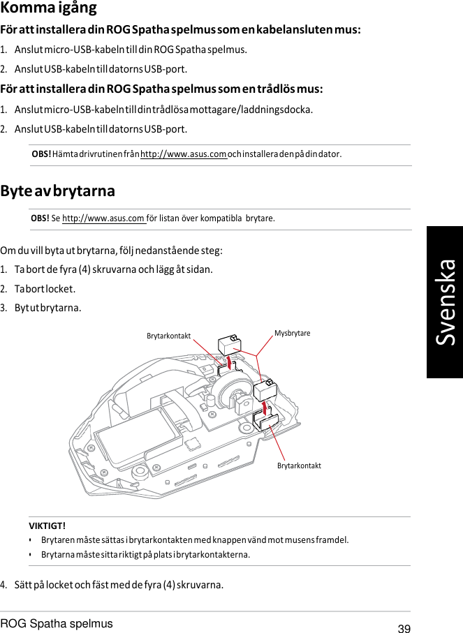   Komma igång För att installera din ROG Spatha spelmus som en kabelansluten mus: 1. Anslut micro-USB-kabeln till din ROG Spatha spelmus. 2. Anslut USB-kabeln till datorns USB-port. För att installera din ROG Spatha spelmus som en trådlös mus: 1. Anslut micro-USB-kabeln till din trådlösa mottagare/laddningsdocka. 2. Anslut USB-kabeln till datorns USB-port. OBS! Hämta drivrutinen från http://www.asus.com och installera den på din dator.   Byte av brytarna OBS! Se http://www.asus.com för listan över kompatibla  brytare.   Om du vill byta ut brytarna, följ nedanstående steg: 1. Ta bort de fyra (4) skruvarna och lägg åt sidan. 2. Ta bort locket. 3. Byt ut brytarna.   VIKTIGT! • Brytaren måste sättas i brytarkontakten med knappen vänd mot musens framdel. • Brytarna måste sitta riktigt på plats i brytarkontakterna.  4. Sätt på locket och fäst med de fyra (4) skruvarna.  ROG Spatha spelmus 39 Brytarkontakt Mysbrytare Brytarkontakt Svenska 