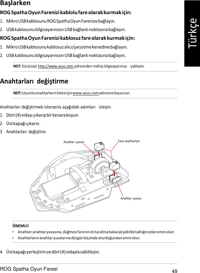   Başlarken ROG Spatha Oyun Farenizi kablolu fare olarak kurmak için: 1. Mikro USB kablosunu ROG Spatha Oyun Farenize bağlayın. 2. USB kablosunu bilgisayarınızın USB bağlantı noktasına bağlayın. ROG Spatha Oyun Farenizi kablosuz fare olarak kurmak için: 1. Mikro USB kablosunu kablosuz alıcı/şarj etme kenedine bağlayın. 2. USB kablosunu bilgisayarınızın USB bağlantı noktasına bağlayın. NOT: Sürücüyü http://www.asus.com adresinden indirip bilgisayarınıza    yükleyin.   Anahtarları değiştirme NOT: Uyumlu anahtarların listesi için www.asus.com adresine başvurun.   Anahtarları değiştirmek isterseniz aşağıdaki adımları   izleyin: 1. Dört (4) vidayı çıkarıp bir kenara koyun. 2. Üst kapağı çıkarın. 3. Anahtarları değiştirin.  Anahtar  yuvası  Fare anahtarları       Anahtar  yuvası    ÖNEMLİ! • Anahtarı anahtar yuvasına, düğmesi farenin ön tarafına bakacak şekilde taktığınızdan emin olun. • Anahtarların anahtar yuvalarına düzgün biçimde oturduğundan emin olun.  4. Üst kapağı yerleştirin ve dört (4) vidayla sabitleyin.  ROG Spatha Oyun Faresi 49 Türkçe 
