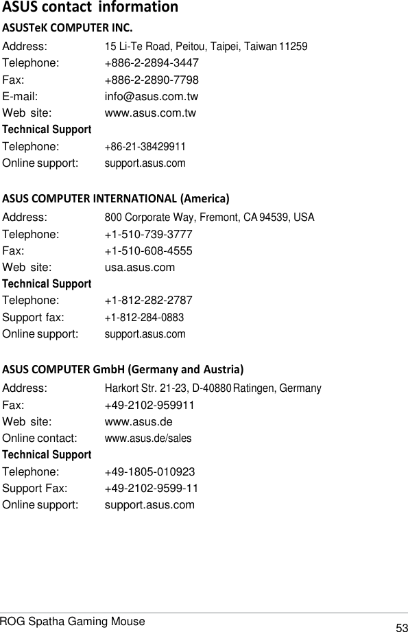 ROG Spatha Gaming Mouse 53   ASUS contact  information ASUSTeK COMPUTER INC. Address: 15 Li-Te Road, Peitou, Taipei, Taiwan 11259 Telephone:  +886-2-2894-3447 Fax:  +886-2-2890-7798 E-mail:  info@asus.com.tw Web site:  www.asus.com.tw Technical Support Telephone: +86-21-38429911 Online support: support.asus.com  ASUS COMPUTER INTERNATIONAL (America) Address: 800 Corporate Way, Fremont, CA 94539, USA Telephone:  +1-510-739-3777 Fax:  +1-510-608-4555 Web site:  usa.asus.com Technical Support Telephone:  +1-812-282-2787 Support fax: +1-812-284-0883 Online support: support.asus.com  ASUS COMPUTER GmbH (Germany and Austria) Address: Harkort Str. 21-23, D-40880 Ratingen, Germany Fax:  +49-2102-959911 Web site:  www.asus.de Online contact: www.asus.de/sales Technical Support Telephone:  +49-1805-010923 Support Fax:  +49-2102-9599-11 Online support:  support.asus.com 