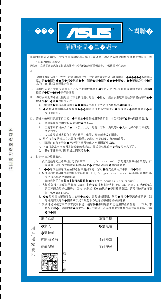      一������ 全國聯�  華碩產品�量�證卡  尊敬的華碩產品用戶： 首先非常感謝您選用華碩公司產品，讓我們有機會向您提供優質的服務。為了使我們的服務讓您 更滿意，在購買後請您認真閱讀此說明並妥善保存此質量保證卡。 保修說明注意事項： 一、 請將此質量保證卡下方的用戶資料填寫完整，並由最終直接經銷商加蓋印章，������有加蓋印 章，請��購買��蓋�保�您的��。請務�保�購買����印�，��華碩公司將�產 品的出廠日期為參照進行保修。 二、 華碩公司對在中國大陸地區（不包括港澳台地區）�售的、經合法渠道銷售給消費者的華碩�� 標產品�行行一一��的的的�費保修服務。 三、 華碩公司對在中國大陸地區（不包括港澳台地區）�售的、經合法渠道銷售給消費者的華碩�� 標產品�行�國�保服務。注： A.  消費者�須出具正規購買���國家認可的有效憑證方可享受�國�保。 B. �消費者無法出具正規購買���國家認可的有效憑證，�需送修至�購買經銷商�享 受保修服務。 四、 若經本公司判斷屬下列因素，�不屬於�費保修服務的範圍，本公司將有�利收取維修費用： A.  超過華碩提供的質保有效期的�標產品。 B.   因遇不可抗拒外力（�：水災、火災、地震、雷擊、颱風等）�人為之操作使用不慎造 成之損害。 C.  未按產品說明書條例的要求使用、維護、保管而造成的損壞。 D. 用戶擅自�請第三方人員自行檢修、改裝、變更組�、修改線路等。 E.  因用戶自行安裝軟�及設置不當所造成之使用問題及故�。 F. 本公司產品序列號標貼撕毀�無法辨認，塗改保修服務卡�與�際產品不符。 G.  其他不正常使用所造成之問題及故�。 五、 技術支持及維修服務： 1. 我們建議您先登錄華碩官方會員網站（http://vip.asus.com），對您購買的華碩產品進行 在線註冊，註冊後您將會定期得到我們�送的產品信息�及技術資料； 2.  ��您在使用華碩產品的過程中遇到問題，您可�首先查閱用戶手冊，尋�答案； 3. 您亦可訪問華碩中文網站技術支持頁面（http://support.asus.com.cn）查詢到相應的技 術支持信息與常見問題排除； 4.   登錄我們的在線技技術術支支支持持服服服務務區區區進進行行�詢（http://www.asus.com.cn/email）； 5. 也歡迎您撥打華碩海星服務 7x24 小時�費技術支持專線 800-820-6655，由我們的在 線工程師為您提供服務；（註：未開通 800 的地區�使用移動電話，請撥打技術支持電 話  020-28047506） 6. ��您使用的華碩產品由於硬�故�，需要維修服務，您可�直接�繫您的經銷商，通 過經銷商及遍佈�國的華碩展示服務中心進行後續相應的檢修服務。 7. 無論通過何種方式來尋求技術服務，請您務�要明確告知您使用的產品型號、BIOS 版 本、搭配之硬�、詳細的故�現象等，�利於華碩工程師能幫助您更加準確快速地判斷 出故�的�因。   用 戶 填 寫 資 料 用戶名稱  購買日期  �繫人  �繫電話  �繫地址  經銷商名稱  產品種類  產品型號  產品序號   經 銷 商 印 章  