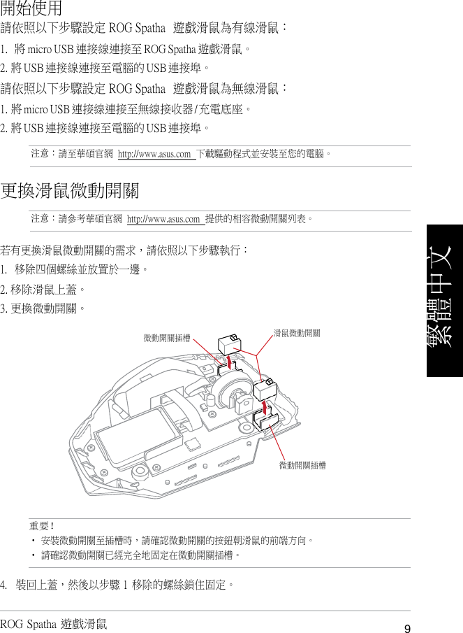 開始使用   請依照以下步驟設定 ROG Spatha  遊戲滑鼠為有線滑鼠： 1. 將 micro USB 連接線連接至 ROG Spatha 遊戲滑鼠。 2. 將 USB 連接線連接至電腦的 USB 連接埠。 請依照以下步驟設定 ROG Spatha  遊戲滑鼠為無線滑鼠： 1. 將 micro USB 連接線連接至無線接收器 / 充電底座。 2. 將 USB 連接線連接至電腦的 USB 連接埠。  注意：請至華碩官網  http://www.asus.com  下載驅動程式並安裝至您的電腦。   更換滑鼠微動開關 注意：請參考華碩官網  http://www.asus.com  提供的相容微動開關列表。   若有更換滑鼠微動開關的需求，請依照以下步驟執行： 1.   移除四個螺絲並放置於一邊。 2. 移除滑鼠上蓋。 3. 更換微動開關。   重要！ • 安裝微動開關至插槽時，請確認微動開關的按鈕朝滑鼠的前端方向。 • 請確認微動開關已經完全地固定在微動開關插槽。 4.   裝回上蓋，然後以步驟 1  移除的螺絲鎖住固定。  ROG Spatha 遊戲滑鼠  9 微動開關插槽 滑鼠微動開關 微動開關插槽 繁體中文 