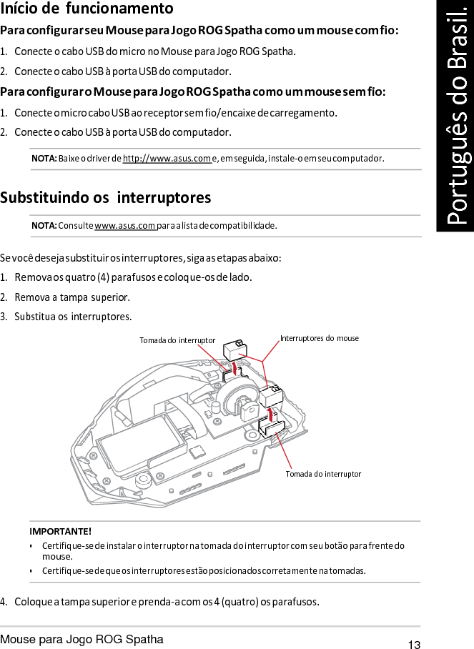   Início de  funcionamento Para configurar seu Mouse para Jogo ROG Spatha como um mouse com fio: 1. Conecte o cabo USB do micro no Mouse para Jogo ROG Spatha. 2. Conecte o cabo USB à porta USB do computador. Para configurar o Mouse para Jogo ROG Spatha como um mouse sem fio: 1. Conecte o micro cabo USB ao receptor sem fio/encaixe de carregamento. 2. Conecte o cabo USB à porta USB do computador. NOTA: Baixe o driver de http://www.asus.com e, em seguida, instale-o em seu computador.   Substituindo os  interruptores NOTA: Consulte www.asus.com para a lista de compatibilidade.   Se você deseja substituir os interruptores, siga as etapas abaixo: 1. Remova os quatro (4) parafusos e coloque-os de lado. 2. Remova a tampa superior. 3. Substitua os interruptores.  Tomada do interruptor  Interruptores do  mouse       Tomada do interruptor   IMPORTANTE! • Certifique-se de instalar o interruptor na tomada do interruptor com seu botão para frente do mouse. • Certifique-se de que os interruptores estão posicionados corretamente na tomadas.  4. Coloque a tampa superior e prenda-a com os 4 (quatro) os parafusos.  Mouse para Jogo ROG Spatha 13 Português do Brasil. 