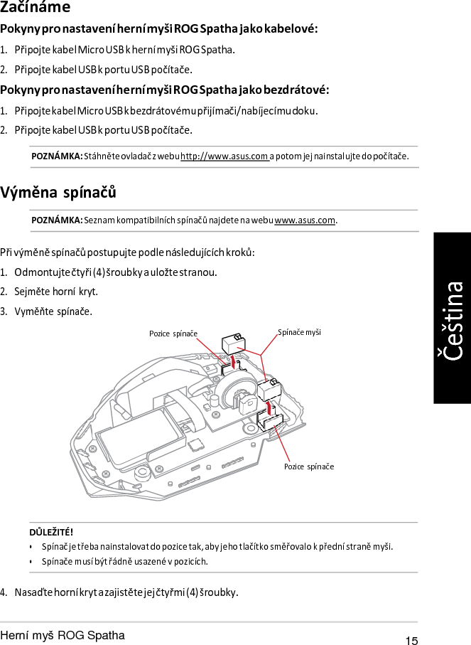   Pozice Začínáme Pokyny pro nastavení herní myši ROG Spatha jako kabelové: 1. Připojte kabel Micro USB k herní myši ROG Spatha. 2. Připojte kabel USB k portu USB počítače. Pokyny pro nastavení herní myši ROG Spatha jako bezdrátové: 1. Připojte kabel Micro USB k bezdrátovému přijímači/nabíjecímu doku. 2. Připojte kabel USB k portu USB počítače. POZNÁMKA: Stáhněte ovladač z webu http://www.asus.com a potom jej nainstalujte do počítače.   Výměna spínačů POZNÁMKA: Seznam kompatibilních spínačů najdete na webu www.asus.com.   Při výměně spínačů postupujte podle následujících kroků: 1. Odmontujte čtyři (4) šroubky a uložte stranou. 2. Sejměte horní kryt. 3. Vyměňte spínače.  Pozice  spínače  Spínače myši       spínače    DŮLEŽITÉ! • Spínač je třeba nainstalovat do pozice tak, aby jeho tlačítko směřovalo k přední straně myši. • Spínače musí být řádně usazené v pozicích.  4. Nasaďte horní kryt a zajistěte jej čtyřmi (4) šroubky.   ROG Spatha 15 Čeština 