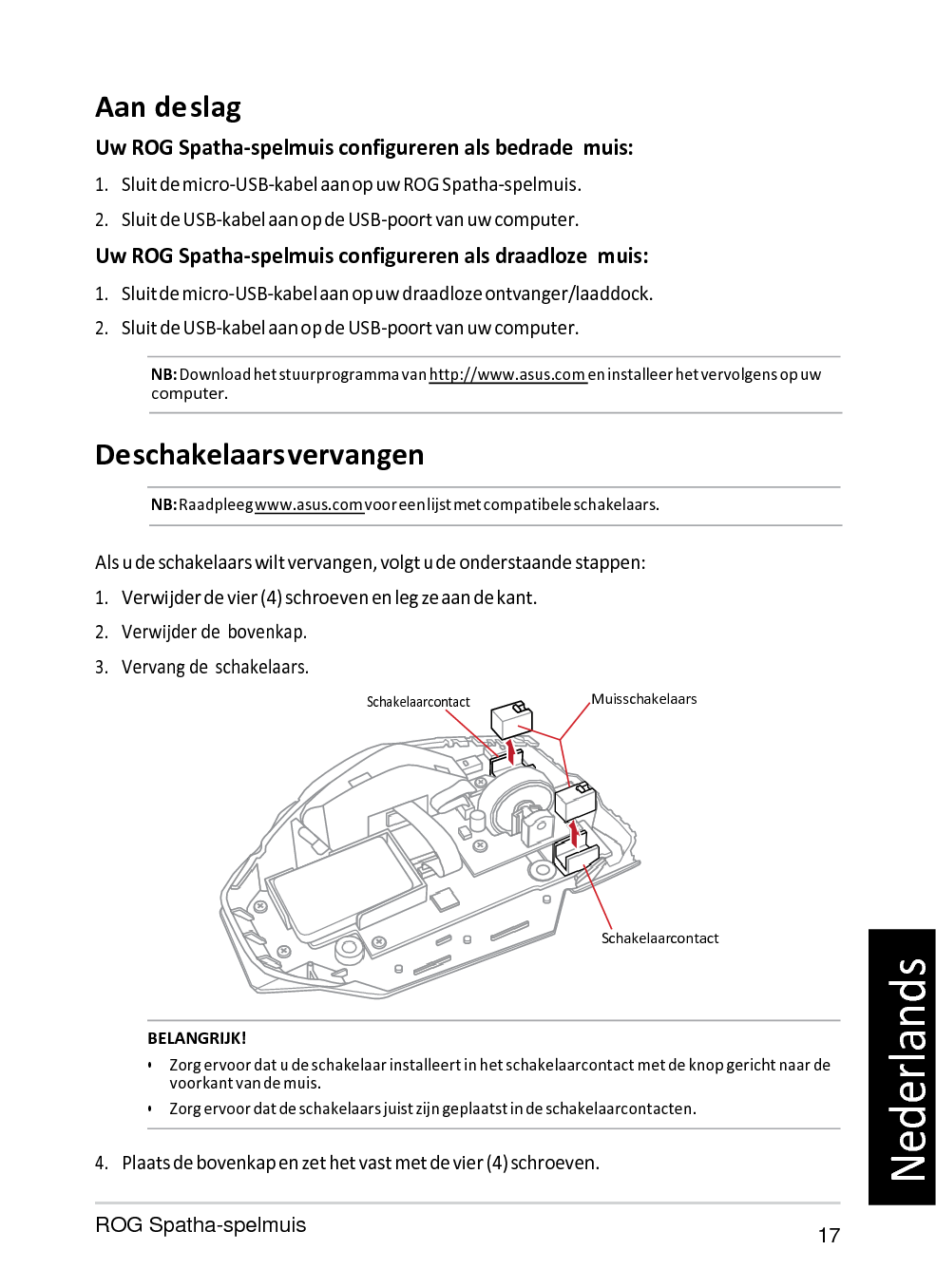   Aan de slag Uw ROG Spatha-spelmuis configureren als bedrade  muis: 1. Sluit de micro-USB-kabel aan op uw ROG Spatha-spelmuis. 2. Sluit de USB-kabel aan op de USB-poort van uw computer. Uw ROG Spatha-spelmuis configureren als draadloze  muis: 1. Sluit de micro-USB-kabel aan op uw draadloze ontvanger/laaddock. 2. Sluit de USB-kabel aan op de USB-poort van uw computer. NB: Download het stuurprogramma van http://www.asus.com en installeer het vervolgens op uw computer.   De schakelaars vervangen NB: Raadpleeg www.asus.com voor een lijst met compatibele schakelaars.   Als u de schakelaars wilt vervangen, volgt u de onderstaande stappen: 1. Verwijder de vier (4) schroeven en leg ze aan de kant. 2. Verwijder de  bovenkap. 3. Vervang de  schakelaars. Schakelaarcontact Muisschakelaars       Schakelaarcontact   BELANGRIJK! • Zorg ervoor dat u de schakelaar installeert in het schakelaarcontact met de knop gericht naar de voorkant van de muis. • Zorg ervoor dat de schakelaars juist zijn geplaatst in de schakelaarcontacten.  4. Plaats de bovenkap en zet het vast met de vier (4) schroeven.  ROG Spatha-spelmuis 17 Nederlands 