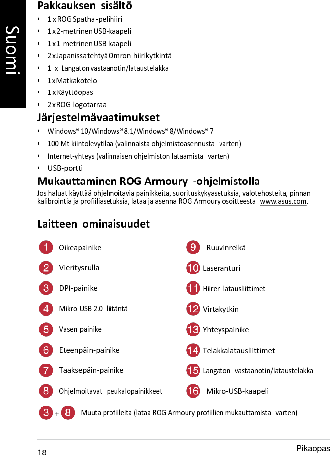   Pakkauksen  sisältö • 1 x ROG Spatha -pelihiiri • 1 x 2-metrinen USB-kaapeli • 1 x 1-metrinen USB-kaapeli • 2 x Japanissa tehtyä Omron-hiirikytkintä • 1  x  Langaton vastaanotin/lataustelakka • 1 x Matkakotelo • 1 x Käyttöopas • 2 x ROG-logotarraa Järjestelmävaatimukset • Windows® 10/Windows® 8.1/Windows® 8/Windows® 7 • 100 Mt kiintolevytilaa (valinnaista ohjelmistoasennusta   varten) • Internet-yhteys (valinnaisen ohjelmiston lataamista  varten) • USB-portti Mukauttaminen ROG Armoury  -ohjelmistolla Jos haluat käyttää ohjelmoitavia painikkeita, suorituskykyasetuksia, valotehosteita, pinnan kalibrointia ja profiiliasetuksia, lataa ja asenna ROG Armoury osoitteesta  www.asus.com.  Laitteen  ominaisuudet  Oikea painike Ruuvinreikä Vieritysrulla  Laseranturi DPI-painike  Hiiren latausliittimet Mikro-USB 2.0 -liitäntä  Virtakytkin Vasen painike  Yhteyspainike Eteenpäin-painike  Telakkalatausliittimet Taaksepäin-painike  Langaton   vastaanotin/lataustelakka Ohjelmoitavat   peukalopainikkeet Mikro-USB-kaapeli  + Muuta profiileita (lataa ROG Armoury profiilien mukauttamista  varten)   18 Pikaopas Suomi 