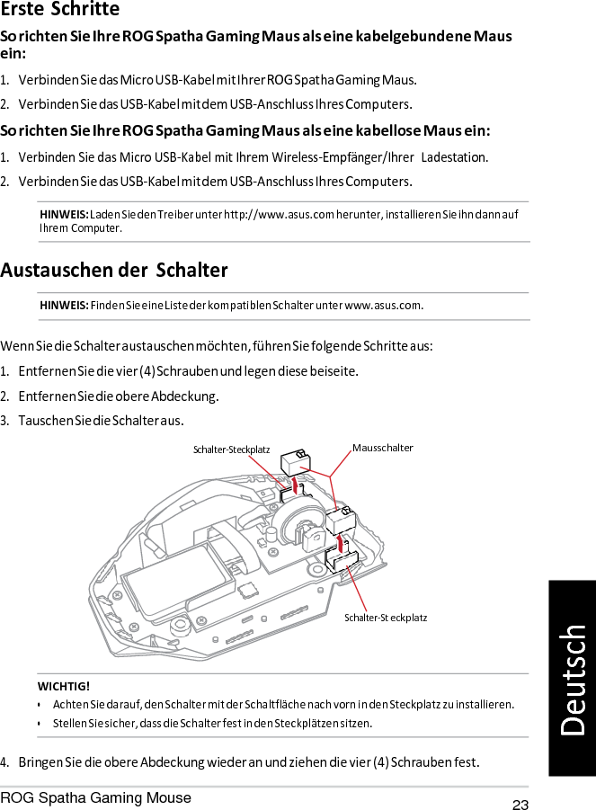   Schalter-St Erste Schritte So richten Sie Ihre ROG Spatha Gaming Maus als eine kabelgebundene Maus ein: 1. Verbinden Sie das Micro USB-Kabel mit Ihrer ROG Spatha Gaming Maus. 2. Verbinden Sie das USB-Kabel mit dem USB-Anschluss Ihres Computers. So richten Sie Ihre ROG Spatha Gaming Maus als eine kabellose Maus ein: 1. Verbinden Sie das Micro USB-Kabel mit Ihrem Wireless-Empfänger/Ihrer  Ladestation. 2. Verbinden Sie das USB-Kabel mit dem USB-Anschluss Ihres Computers. HINWEIS: Laden Sie den Treiber unter http://www.asus.com herunter, installieren Sie ihn dann auf Ihrem Computer.   Austauschen der  Schalter HINWEIS: Finden Sie eine Liste der kompatiblen Schalter unter www.asus.com.   Wenn Sie die Schalter austauschen möchten, führen Sie folgende Schritte aus: 1. Entfernen Sie die vier (4) Schrauben und legen diese beiseite. 2. Entfernen Sie die obere Abdeckung. 3. Tauschen Sie die Schalter aus.  Schalter-Steckplatz  Mausschalter       eckplatz   WICHTIG! • Achten Sie darauf, den Schalter mit der Schaltfläche nach vorn in den Steckplatz zu installieren. • Stellen Sie sicher, dass die Schalter fest in den Steckplätzen sitzen.  4. Bringen Sie die obere Abdeckung wieder an und ziehen die vier (4) Schrauben fest. ROG Spatha Gaming Mouse 23 Deutsch 