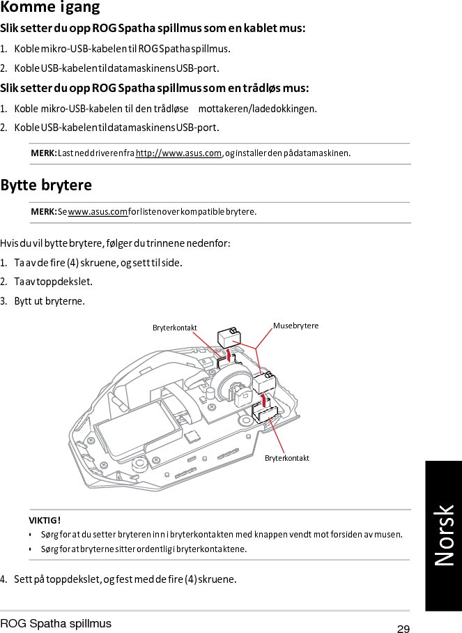   Bryterkontakt Komme i gang Slik setter du opp ROG Spatha spillmus som en kablet mus: 1. Koble mikro-USB-kabelen til ROG Spatha spillmus. 2. Koble USB-kabelen til datamaskinens USB-port. Slik setter du opp ROG Spatha spillmus som en trådløs mus: 1. Koble mikro-USB-kabelen til den trådløse    mottakeren/ladedokkingen. 2. Koble USB-kabelen til datamaskinens USB-port. MERK: Last ned driveren fra http://www.asus.com, og installer den på datamaskinen.  Bytte brytere MERK: Se www.asus.com for listen over kompatible brytere.   Hvis du vil bytte brytere, følger du trinnene nedenfor: 1. Ta av de fire (4) skruene, og sett til side. 2. Ta av toppdekslet. 3. Bytt ut bryterne.  Bryterkontakt  Musebrytere            VIKTIG! • Sørg for at du setter bryteren inn i bryterkontakten med knappen vendt mot forsiden av musen. • Sørg for at bryterne sitter ordentlig i bryterkontaktene.  4. Sett på toppdekslet, og fest med de fire (4) skruene.  ROG Spatha spillmus 29 Norsk 