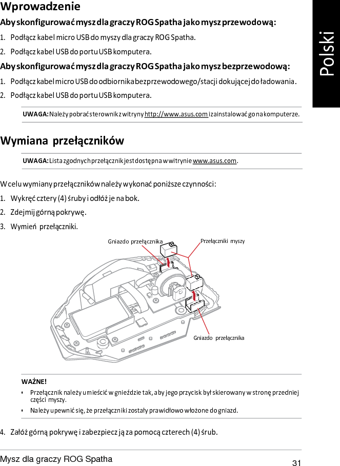   Wprowadzenie Aby skonfigurować mysz dla graczy ROG Spatha jako mysz przewodową: 1. Podłącz kabel micro USB do myszy dla graczy ROG Spatha. 2. Podłącz kabel USB do portu USB komputera. Aby skonfigurować mysz dla graczy ROG Spatha jako mysz bezprzewodową: 1. Podłącz kabel micro USB do odbiornika bezprzewodowego/stacji dokującej do ładowania. 2. Podłącz kabel USB do portu USB komputera. UWAGA: Należy pobrać sterownik z witryny http://www.asus.com i zainstalować go na komputerze.   Wymiana  przełączników UWAGA: Lista zgodnych przełącznik jest dostępna w witrynie www.asus.com.   W celu wymiany przełączników należy wykonać poniższe czynności: 1. Wykręć cztery (4) śruby i odłóż je na bok. 2. Zdejmij górną pokrywę. 3. Wymień przełączniki. Gniazdo przełącznika Przełączniki  myszy       Gniazdo  przełącznika   WAŻNE! • Przełącznik należy umieścić w gnieździe tak, aby jego przycisk był skierowany w stronę przedniej części myszy. • Należy upewnić się, że przełączniki zostały prawidłowo włożone do gniazd.  4. Załóż górną pokrywę i zabezpiecz ją za pomocą czterech (4) śrub.  Mysz dla graczy ROG Spatha 31 Polski 