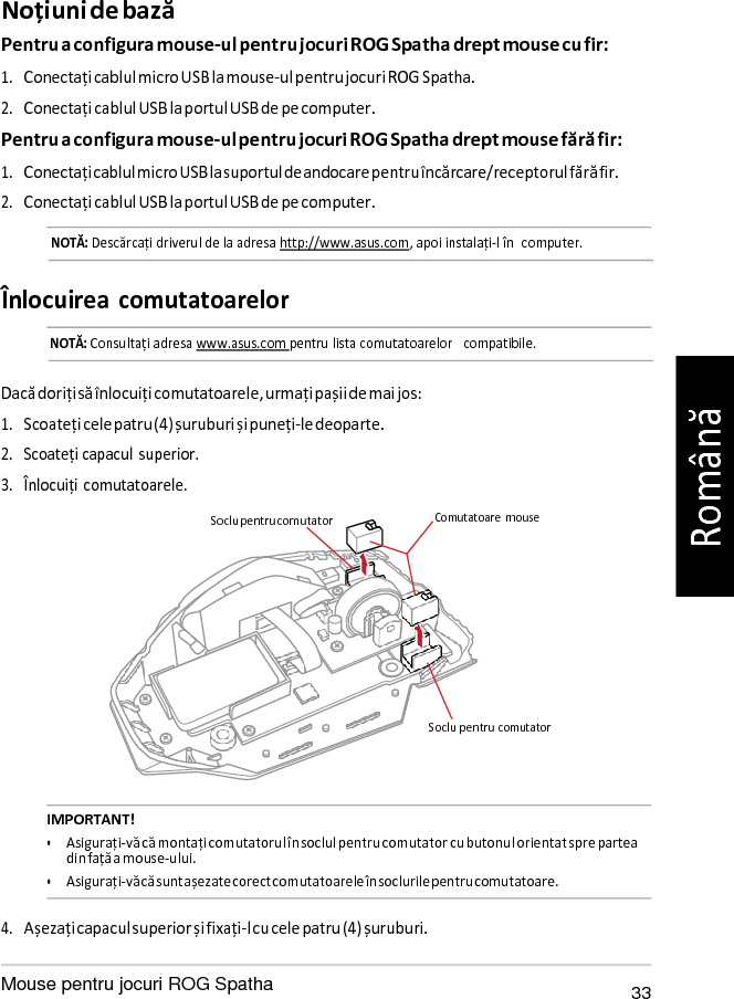   Soclu pen Noțiuni de bază Pentru a configura mouse-ul pentru jocuri ROG Spatha drept mouse cu fir: 1. Conectați cablul micro USB la mouse-ul pentru jocuri ROG Spatha. 2. Conectați cablul USB la portul USB de pe computer. Pentru a configura mouse-ul pentru jocuri ROG Spatha drept mouse fără fir: 1. Conectați cablul micro USB la suportul de andocare pentru încărcare/receptorul fără fir. 2. Conectați cablul USB la portul USB de pe computer. NOTĂ: Descărcați driverul de la adresa http://www.asus.com, apoi instalați-l în  computer.   Înlocuirea comutatoarelor NOTĂ: Consultați adresa www.asus.com pentru lista comutatoarelor   compatibile.   Dacă doriți să înlocuiți comutatoarele, urmați pașii de mai jos: 1. Scoateți cele patru (4) șuruburi și puneți-le deoparte. 2. Scoateți capacul  superior. 3. Înlocuiți  comutatoarele.  Soclu pentru comutator  Comutatoare  mouse       tru comutator   IMPORTANT! • Asigurați-vă că montați comutatorul în soclul pentru comutator cu butonul orientat spre partea din față a mouse-ului. • Asigurați-vă că sunt așezate corect comutatoarele în soclurile pentru comutatoare.  4. Așezați capacul superior și fixați-l cu cele patru (4) șuruburi.  Mouse pentru jocuri ROG Spatha 33 Română 