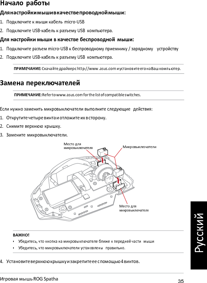   Начало работы Для настройки мыши в качестве проводной мыши: 1. Подключите к мыши кабель  micro-USB 2. Подключите USB-кабель к разъему USB компьютера. Для настройки мыши в качестве беспроводной мыши: 1. Подключите разъем micro-USB к беспроводному приемнику / зарядному   устройству 2. Подключите USB-кабель к разъему USB компьютера. ПРИМЕЧАНИЕ: Скачайте драйвер с http://www .asus.com и установите его на Ваш компьютер.  Замена переключателей ПРИМЕЧАНИЕ: Refer to www.asus.com for the list of compatible switches.   Если нужно заменить микровыключатели выполните следующие  действия: 1. Открутите четыре винта и отложите их в сторону. 2. Снимите верхнюю крышку. 3. Замените микровыключатели.  Место для микровыключателя  Микровыключатели       Место для микровыключателя   ВАЖНО! • Убедитесь, что кнопка на микровыключателе ближе к передней части  мыши • Убедитесь, что микровыключатели установлены  правильно.  4. Установите верхнюю крышку и закрепите ее с помощью 4 винтов.  Игровая мышь ROG Spatha 35 Русский 