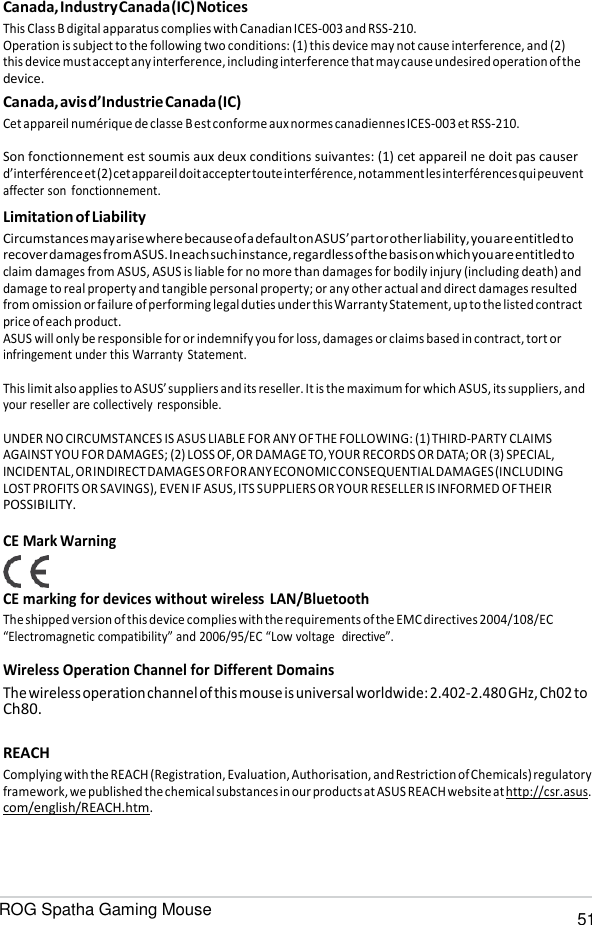 ROG Spatha Gaming Mouse 51   Canada, Industry Canada (IC) Notices This Class B digital apparatus complies with Canadian ICES-003 and RSS-210. Operation is subject to the following two conditions: (1) this device may not cause interference, and (2) this device must accept any interference, including interference that may cause undesired operation of the device. Canada, avis d’Industrie Canada (IC) Cet appareil numérique de classe B est conforme aux normes canadiennes ICES-003 et RSS-210.  Son fonctionnement est soumis aux deux conditions suivantes: (1) cet appareil ne doit pas causer d’interférence et (2) cet appareil doit accepter toute interférence, notamment les interférences qui peuvent affecter son  fonctionnement. Limitation of Liability Circumstances may arise where because of a default on ASUS’ part or other liability, you are entitled to recover damages from ASUS. In each such instance, regardless of the basis on which you are entitled to claim damages from ASUS, ASUS is liable for no more than damages for bodily injury (including death) and damage to real property and tangible personal property; or any other actual and direct damages resulted from omission or failure of performing legal duties under this Warranty Statement, up to the listed contract price of each product. ASUS will only be responsible for or indemnify you for loss, damages or claims based in contract, tort or infringement under this Warranty  Statement.  This limit also applies to ASUS’ suppliers and its reseller. It is the maximum for which ASUS, its suppliers, and your reseller are collectively responsible.  UNDER NO CIRCUMSTANCES IS ASUS LIABLE FOR ANY OF THE FOLLOWING: (1) THIRD-PARTY CLAIMS AGAINST YOU FOR DAMAGES; (2) LOSS OF, OR DAMAGE TO, YOUR RECORDS OR DATA; OR (3) SPECIAL, INCIDENTAL, OR INDIRECT DAMAGES OR FOR ANY ECONOMIC CONSEQUENTIAL DAMAGES (INCLUDING LOST PROFITS OR SAVINGS), EVEN IF ASUS, ITS SUPPLIERS OR YOUR RESELLER IS INFORMED OF THEIR POSSIBILITY.  CE Mark Warning CE marking for devices without wireless LAN/Bluetooth The shipped version of this device complies with the requirements of the EMC directives 2004/108/EC “Electromagnetic compatibility” and 2006/95/EC “Low voltage  directive”.  Wireless Operation Channel for Different Domains The wireless operation channel of this mouse is universal worldwide: 2.402-2.480 GHz, Ch02 to Ch80.  REACH Complying with the REACH (Registration, Evaluation, Authorisation, and Restriction of Chemicals) regulatory framework, we published the chemical substances in our products at ASUS REACH website at http://csr.asus. com/english/REACH.htm. 