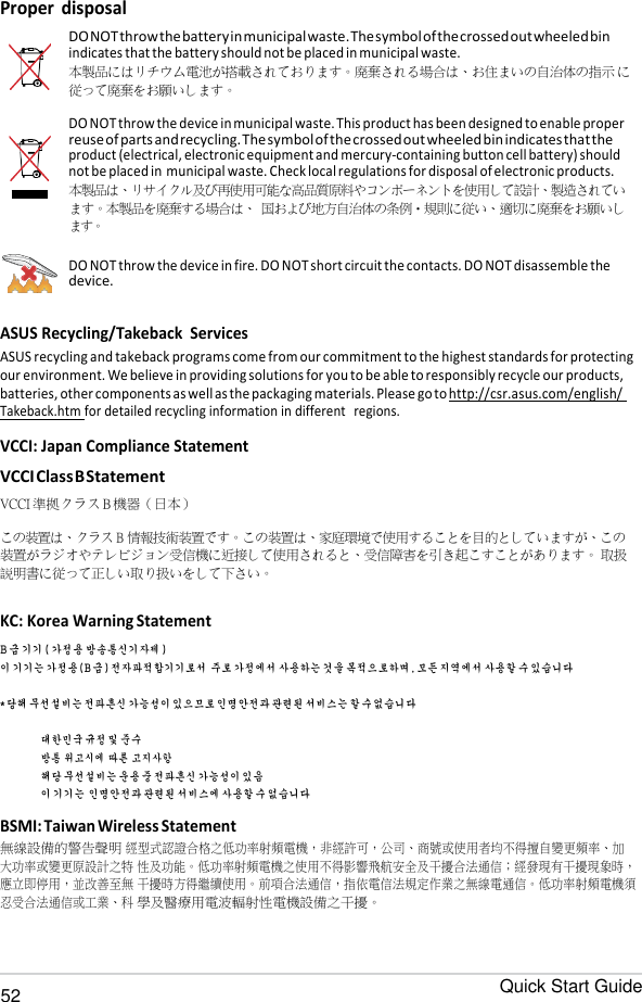 Quick Start Guide 52   Proper disposal  DO NOT throw the battery in municipal waste. The symbol of the crossed out wheeled bin indicates that the battery should not be placed in municipal waste. 本製品にはリチウム電池が搭載されております。廃棄される場合は、お住まいの自治体の指示 に従って廃棄をお願いします。 DO NOT throw the device in municipal waste. This product has been designed to enable proper reuse of parts and recycling. The symbol of the crossed out wheeled bin indicates that the product (electrical, electronic equipment and mercury-containing button cell battery) should not be placed in municipal waste. Check local regulations for disposal of electronic products. 本製品は、リサイクル及び再使用可能な高品質原料やコンポーネントを使用して設計、製造されてい ます。本製品を廃棄する場合は、 国および地方自治体の条例・規則に従い、適切に廃棄をお願いし ます。 DO NOT throw the device in fire. DO NOT short circuit the contacts. DO NOT disassemble the device.  ASUS Recycling/Takeback  Services ASUS recycling and takeback programs come from our commitment to the highest standards for protecting our environment. We believe in providing solutions for you to be able to responsibly recycle our products, batteries, other components as well as the packaging materials. Please go to http://csr.asus.com/english/ Takeback.htm for detailed recycling information in different   regions.  VCCI: Japan Compliance Statement VCCI Class B Statement VCCI 準拠クラス B 機器（日本）  この装置は、クラス B 情報技術装置です。この装置は、家庭環境で使用することを目的としていますが、この 装置がラジオやテレビジョン受信機に近接して使用されると、受信障害を引き起こすことがあります。 取扱説明書に従って正しい取り扱いをして下さい。  KC: Korea Warning Statement B 급 기기 ( 가정용 방송통신기자제 ) 이 기기는 가정용 (B 급 ) 전자파적합기기로서 주로 가정에서 사용하는 것을 목적으로하며 , 모든 지역에서 사용할 수 있습니다 * 당해 무선설비는 전파흔신 가능성이 있으므로 인명안전과 관련된 서비스는 할 수 없습니다 대한민국 규정 및 준수 방통 위고시에 따른 고지사항 해당 무선설비는 운용 중 전파흔신 가능성이 있음 이 기기는 인명안전과 관련된 서비스에 사용할 수 없습니다  BSMI: Taiwan Wireless Statement 無線設備的警告聲明 經型式認證合格之低功率射頻電機，非經許可，公司、商號或使用者均不得擅自變更頻率、加大功率或變更原設計之特 性及功能。低功率射頻電機之使用不得影響飛航安全及干擾合法通信；經發現有干擾現象時，應立即停用，並改善至無 干擾時方得繼續使用。前項合法通信，指依電信法規定作業之無線電通信。低功率射頻電機須忍受合法通信或工業、科 學及醫療用電波輻射性電機設備之干擾。 