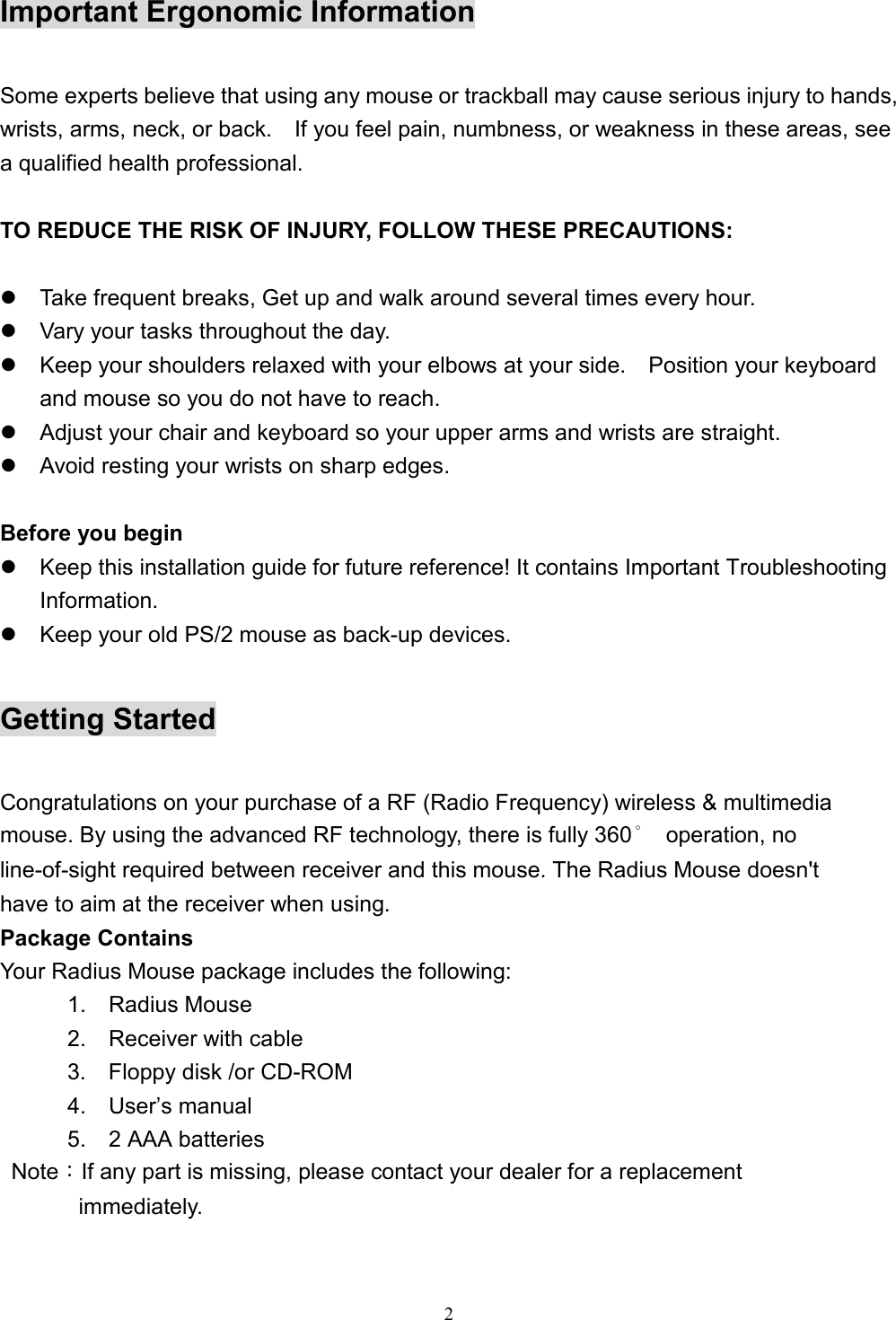 2Important Ergonomic InformationSome experts believe that using any mouse or trackball may cause serious injury to hands,wrists, arms, neck, or back.    If you feel pain, numbness, or weakness in these areas, seea qualified health professional.TO REDUCE THE RISK OF INJURY, FOLLOW THESE PRECAUTIONS:z  Take frequent breaks, Get up and walk around several times every hour.z  Vary your tasks throughout the day.z  Keep your shoulders relaxed with your elbows at your side.    Position your keyboardand mouse so you do not have to reach.z  Adjust your chair and keyboard so your upper arms and wrists are straight.z  Avoid resting your wrists on sharp edges.Before you beginz  Keep this installation guide for future reference! It contains Important TroubleshootingInformation.z  Keep your old PS/2 mouse as back-up devices.Getting StartedCongratulations on your purchase of a RF (Radio Frequency) wireless &amp; multimediamouse. By using the advanced RF technology, there is fully 360° operation, noline-of-sight required between receiver and this mouse. The Radius Mouse doesn&apos;thave to aim at the receiver when using.Package ContainsYour Radius Mouse package includes the following:      1.  Radius Mouse      2.  Receiver with cable      3.  Floppy disk /or CD-ROM      4.  User’s manual      5.  2 AAA batteries Note：If any part is missing, please contact your dealer for a replacement       immediately.