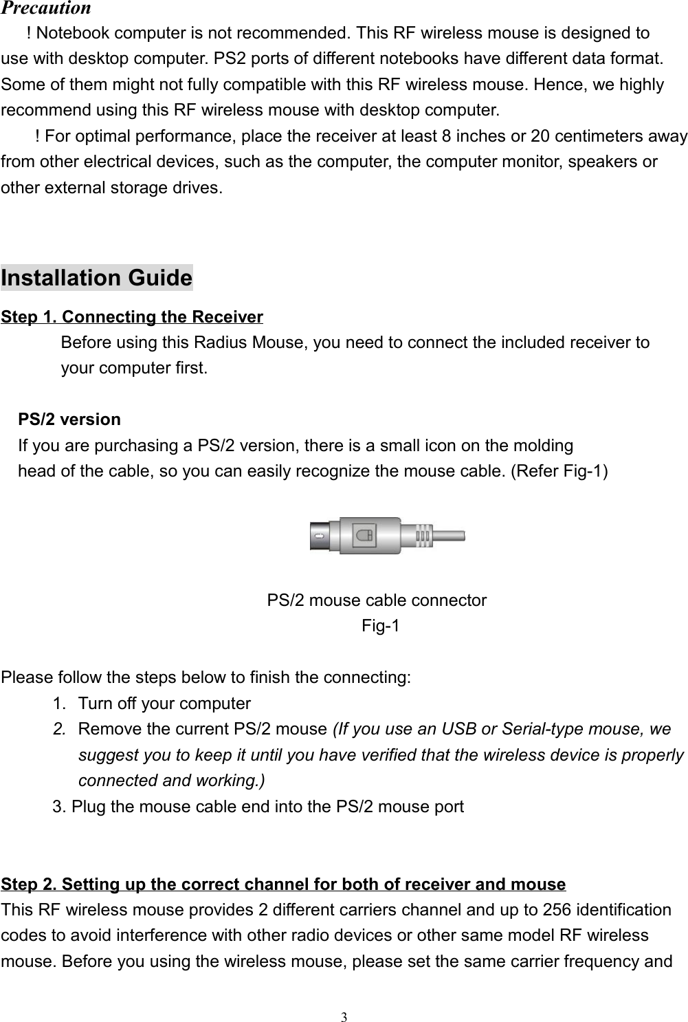 3Precaution      ! Notebook computer is not recommended. This RF wireless mouse is designed touse with desktop computer. PS2 ports of different notebooks have different data format.Some of them might not fully compatible with this RF wireless mouse. Hence, we highlyrecommend using this RF wireless mouse with desktop computer.! For optimal performance, place the receiver at least 8 inches or 20 centimeters awayfrom other electrical devices, such as the computer, the computer monitor, speakers orother external storage drives.Installation GuideStep 1. Connecting the Receiver              Before using this Radius Mouse, you need to connect the included receiver to       your computer first.     PS/2 version    If you are purchasing a PS/2 version, there is a small icon on the molding    head of the cable, so you can easily recognize the mouse cable. (Refer Fig-1)                                                                                                                                                                                                                    PS/2 mouse cable connector                                          Fig-1             Please follow the steps below to finish the connecting:1.  Turn off your computer2.  Remove the current PS/2 mouse (If you use an USB or Serial-type mouse, wesuggest you to keep it until you have verified that the wireless device is properlyconnected and working.)      3. Plug the mouse cable end into the PS/2 mouse port                                                        Step 2. Setting up the correct channel for both of receiver and mouseThis RF wireless mouse provides 2 different carriers channel and up to 256 identificationcodes to avoid interference with other radio devices or other same model RF wirelessmouse. Before you using the wireless mouse, please set the same carrier frequency and