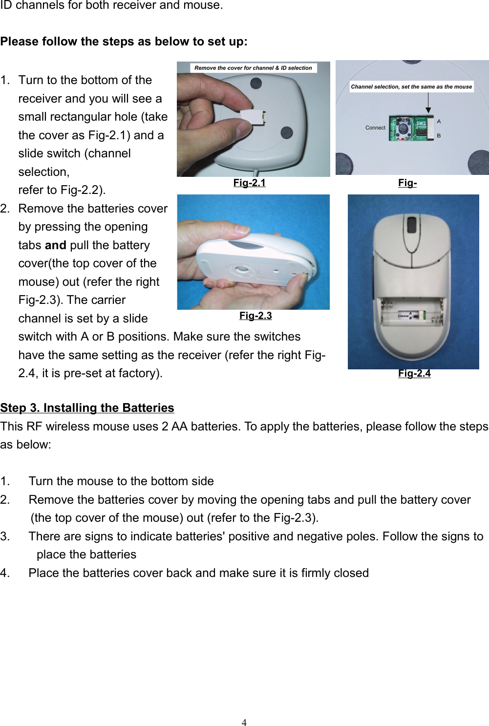 4ID channels for both receiver and mouse.Please follow the steps as below to set up:1.  Turn to the bottom of thereceiver and you will see asmall rectangular hole (takethe cover as Fig-2.1) and aslide switch (channelselection,refer to Fig-2.2).2.  Remove the batteries coverby pressing the openingtabs and pull the batterycover(the top cover of themouse) out (refer the rightFig-2.3). The carrierchannel is set by a slideswitch with A or B positions. Make sure the switcheshave the same setting as the receiver (refer the right Fig-2.4, it is pre-set at factory).Step 3. Installing the BatteriesThis RF wireless mouse uses 2 AA batteries. To apply the batteries, please follow the stepsas below:        1.      Turn the mouse to the bottom side2.      Remove the batteries cover by moving the opening tabs and pull the battery cover(the top cover of the mouse) out (refer to the Fig-2.3).3.      There are signs to indicate batteries&apos; positive and negative poles. Follow the signs toplace the batteries4.      Place the batteries cover back and make sure it is firmly closed Fig-2.1 Fig-Fig-2.3Fig-2.3Fig-2.4