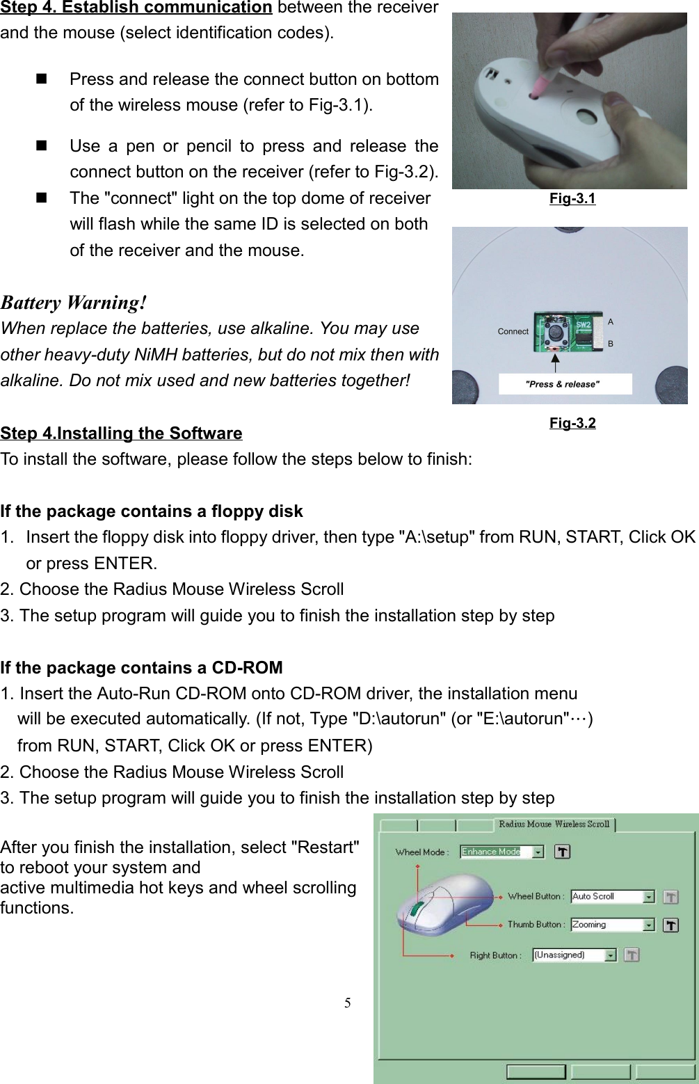 5Step 4. Establish communication between the receiverand the mouse (select identification codes).  Press and release the connect button on bottomof the wireless mouse (refer to Fig-3.1).  Use a pen or pencil to press and release theconnect button on the receiver (refer to Fig-3.2).  The &quot;connect&quot; light on the top dome of receiverwill flash while the same ID is selected on bothof the receiver and the mouse.Battery Warning!When replace the batteries, use alkaline. You may useother heavy-duty NiMH batteries, but do not mix then withalkaline. Do not mix used and new batteries together!Step 4.Installing the SoftwareTo install the software, please follow the steps below to finish:If the package contains a floppy disk1.  Insert the floppy disk into floppy driver, then type &quot;A:\setup&quot; from RUN, START, Click OKor press ENTER.2. Choose the Radius Mouse Wireless Scroll3. The setup program will guide you to finish the installation step by stepIf the package contains a CD-ROM1. Insert the Auto-Run CD-ROM onto CD-ROM driver, the installation menu    will be executed automatically. (If not, Type &quot;D:\autorun&quot; (or &quot;E:\autorun&quot;…)    from RUN, START, Click OK or press ENTER)2. Choose the Radius Mouse Wireless Scroll3. The setup program will guide you to finish the installation step by step  After you finish the installation, select &quot;Restart&quot;to reboot your system andactive multimedia hot keys and wheel scrollingfunctions.Fig-3.2Fig-3.1