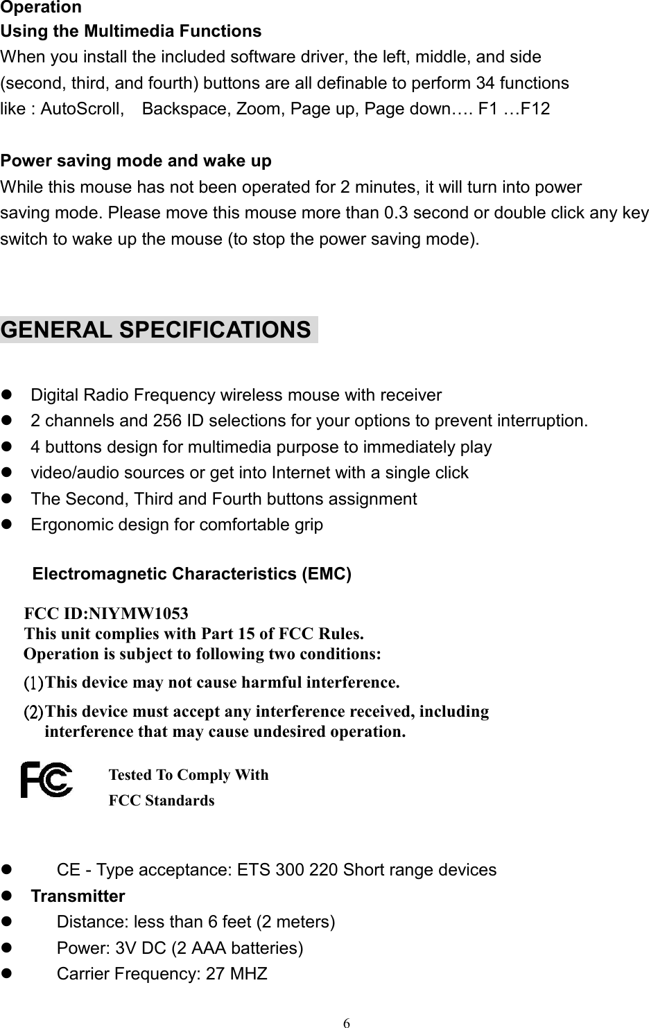 6OperationUsing the Multimedia FunctionsWhen you install the included software driver, the left, middle, and side(second, third, and fourth) buttons are all definable to perform 34 functionslike : AutoScroll,    Backspace, Zoom, Page up, Page down…. F1 …F12Power saving mode and wake upWhile this mouse has not been operated for 2 minutes, it will turn into powersaving mode. Please move this mouse more than 0.3 second or double click any keyswitch to wake up the mouse (to stop the power saving mode). GENERAL SPECIFICATIONS z  Digital Radio Frequency wireless mouse with receiverz  2 channels and 256 ID selections for your options to prevent interruption.z  4 buttons design for multimedia purpose to immediately playz  video/audio sources or get into Internet with a single clickz  The Second, Third and Fourth buttons assignmentz  Ergonomic design for comfortable grip  Electromagnetic Characteristics (EMC)   FCC ID:NIYMW1053 This unit complies with Part 15 of FCC Rules.Operation is subject to following two conditions:(1)(1)(1)(1)    This device may not cause harmful interference.(2)(2)(2)(2)    This device must accept any interference received, includinginterference that may cause undesired operation.      z        CE - Type acceptance: ETS 300 220 Short range devicesz Transmitterz        Distance: less than 6 feet (2 meters)z        Power: 3V DC (2 AAA batteries)z     Carrier Frequency: 27 MHZTested To Comply WithFCC Standards