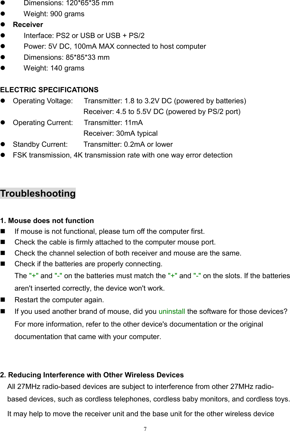 7z     Dimensions: 120*65*35 mmz     Weight: 900 gramsz Receiverz        Interface: PS2 or USB or USB + PS/2z        Power: 5V DC, 100mA MAX connected to host computerz     Dimensions: 85*85*33 mmz     Weight: 140 grams ELECTRIC SPECIFICATIONSz  Operating Voltage:      Transmitter: 1.8 to 3.2V DC (powered by batteries)                       Receiver: 4.5 to 5.5V DC (powered by PS/2 port)z  Operating Current:   Transmitter: 11mA                       Receiver: 30mA typicalz  Standby Current:    Transmitter: 0.2mA or lowerz  FSK transmission, 4K transmission rate with one way error detectionTroubleshooting1. Mouse does not function  If mouse is not functional, please turn off the computer first.  Check the cable is firmly attached to the computer mouse port.  Check the channel selection of both receiver and mouse are the same.  Check if the batteries are properly connecting.The &quot;+&quot; and &quot;-&quot; on the batteries must match the &quot;+&quot; and &quot;-&quot; on the slots. If the batteriesaren&apos;t inserted correctly, the device won&apos;t work.  Restart the computer again.  If you used another brand of mouse, did you uninstall the software for those devices?For more information, refer to the other device&apos;s documentation or the originaldocumentation that came with your computer.2. Reducing Interference with Other Wireless DevicesAll 27MHz radio-based devices are subject to interference from other 27MHz radio-based devices, such as cordless telephones, cordless baby monitors, and cordless toys.It may help to move the receiver unit and the base unit for the other wireless device