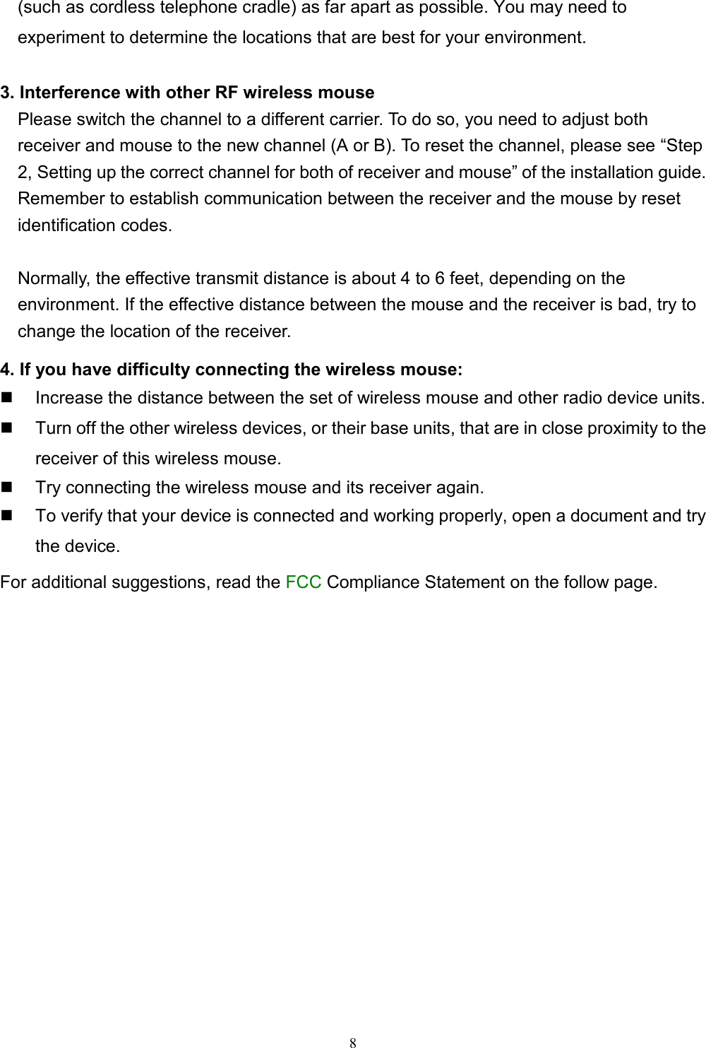8(such as cordless telephone cradle) as far apart as possible. You may need toexperiment to determine the locations that are best for your environment.3. Interference with other RF wireless mouse    Please switch the channel to a different carrier. To do so, you need to adjust both    receiver and mouse to the new channel (A or B). To reset the channel, please see “Step2, Setting up the correct channel for both of receiver and mouse” of the installation guide.Remember to establish communication between the receiver and the mouse by resetidentification codes.      Normally, the effective transmit distance is about 4 to 6 feet, depending on theenvironment. If the effective distance between the mouse and the receiver is bad, try to    change the location of the receiver.4. If you have difficulty connecting the wireless mouse:  Increase the distance between the set of wireless mouse and other radio device units.  Turn off the other wireless devices, or their base units, that are in close proximity to thereceiver of this wireless mouse.  Try connecting the wireless mouse and its receiver again.  To verify that your device is connected and working properly, open a document and trythe device.For additional suggestions, read the FCC Compliance Statement on the follow page.