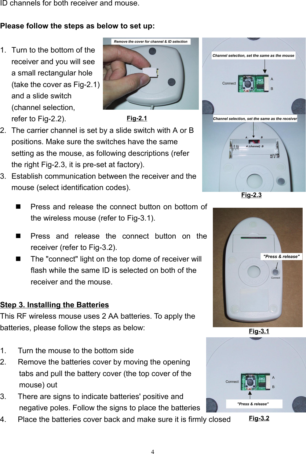 4ID channels for both receiver and mouse.Please follow the steps as below to set up:1.  Turn to the bottom of thereceiver and you will seea small rectangular hole(take the cover as Fig-2.1)and a slide switch(channel selection,refer to Fig-2.2).2.  The carrier channel is set by a slide switch with A or Bpositions. Make sure the switches have the samesetting as the mouse, as following descriptions (referthe right Fig-2.3, it is pre-set at factory).3.  Establish communication between the receiver and themouse (select identification codes).  Press and release the connect button on bottom ofthe wireless mouse (refer to Fig-3.1).  Press and release the connect button on thereceiver (refer to Fig-3.2).  The &quot;connect&quot; light on the top dome of receiver willflash while the same ID is selected on both of thereceiver and the mouse.Step 3. Installing the BatteriesThis RF wireless mouse uses 2 AA batteries. To apply thebatteries, please follow the steps as below:        1.      Turn the mouse to the bottom side2.      Remove the batteries cover by moving the openingtabs and pull the battery cover (the top cover of themouse) out3.      There are signs to indicate batteries&apos; positive and      negative poles. Follow the signs to place the batteries4.      Place the batteries cover back and make sure it is firmly closed Fig-2.1 Fig-Fig-2.3Fig-3.1Fig-3.2