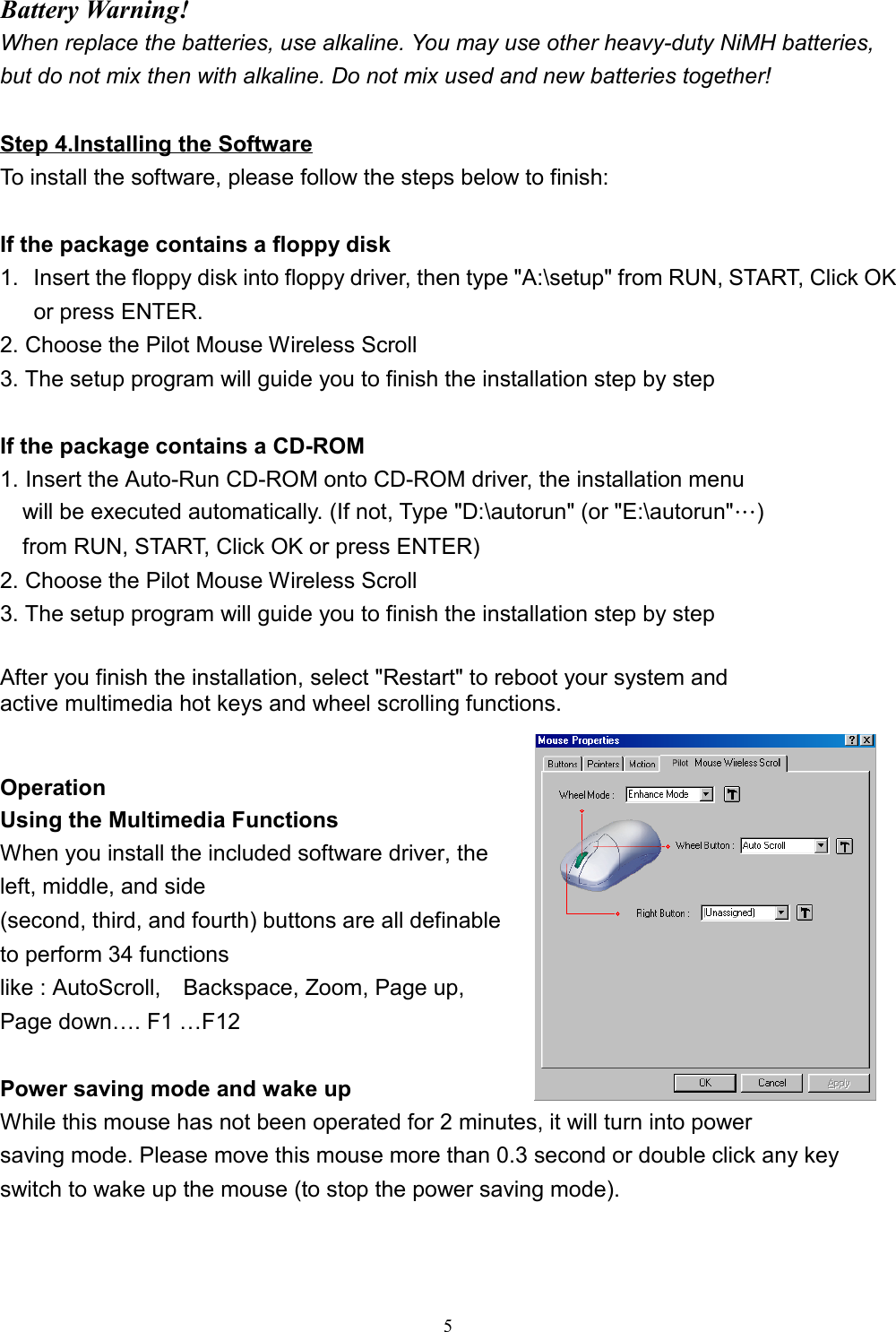 5Battery Warning!When replace the batteries, use alkaline. You may use other heavy-duty NiMH batteries,but do not mix then with alkaline. Do not mix used and new batteries together!Step 4.Installing the SoftwareTo install the software, please follow the steps below to finish:If the package contains a floppy disk1.  Insert the floppy disk into floppy driver, then type &quot;A:\setup&quot; from RUN, START, Click OKor press ENTER.2. Choose the Pilot Mouse Wireless Scroll3. The setup program will guide you to finish the installation step by stepIf the package contains a CD-ROM1. Insert the Auto-Run CD-ROM onto CD-ROM driver, the installation menu    will be executed automatically. (If not, Type &quot;D:\autorun&quot; (or &quot;E:\autorun&quot;…)    from RUN, START, Click OK or press ENTER)2. Choose the Pilot Mouse Wireless Scroll3. The setup program will guide you to finish the installation step by step  After you finish the installation, select &quot;Restart&quot; to reboot your system andactive multimedia hot keys and wheel scrolling functions.OperationUsing the Multimedia FunctionsWhen you install the included software driver, theleft, middle, and side(second, third, and fourth) buttons are all definableto perform 34 functionslike : AutoScroll,    Backspace, Zoom, Page up,Page down…. F1 …F12Power saving mode and wake upWhile this mouse has not been operated for 2 minutes, it will turn into powersaving mode. Please move this mouse more than 0.3 second or double click any keyswitch to wake up the mouse (to stop the power saving mode). 