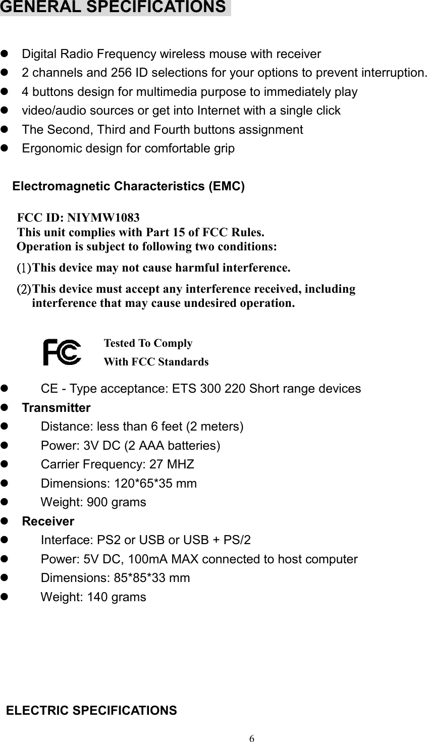 6GENERAL SPECIFICATIONS z  Digital Radio Frequency wireless mouse with receiverz  2 channels and 256 ID selections for your options to prevent interruption.z  4 buttons design for multimedia purpose to immediately playz  video/audio sources or get into Internet with a single clickz  The Second, Third and Fourth buttons assignmentz  Ergonomic design for comfortable grip  Electromagnetic Characteristics (EMC)  FCC ID: NIYMW1083 This unit complies with Part 15 of FCC Rules.Operation is subject to following two conditions:(1)(1)(1)(1)    This device may not cause harmful interference.(2)(2)(2)(2)    This device must accept any interference received, includinginterference that may cause undesired operation.z        CE - Type acceptance: ETS 300 220 Short range devicesz Transmitterz        Distance: less than 6 feet (2 meters)z        Power: 3V DC (2 AAA batteries)z     Carrier Frequency: 27 MHZz     Dimensions: 120*65*35 mmz     Weight: 900 gramsz Receiverz        Interface: PS2 or USB or USB + PS/2z        Power: 5V DC, 100mA MAX connected to host computerz     Dimensions: 85*85*33 mmz     Weight: 140 grams ELECTRIC SPECIFICATIONSTested To Compl yWith FCC Standards